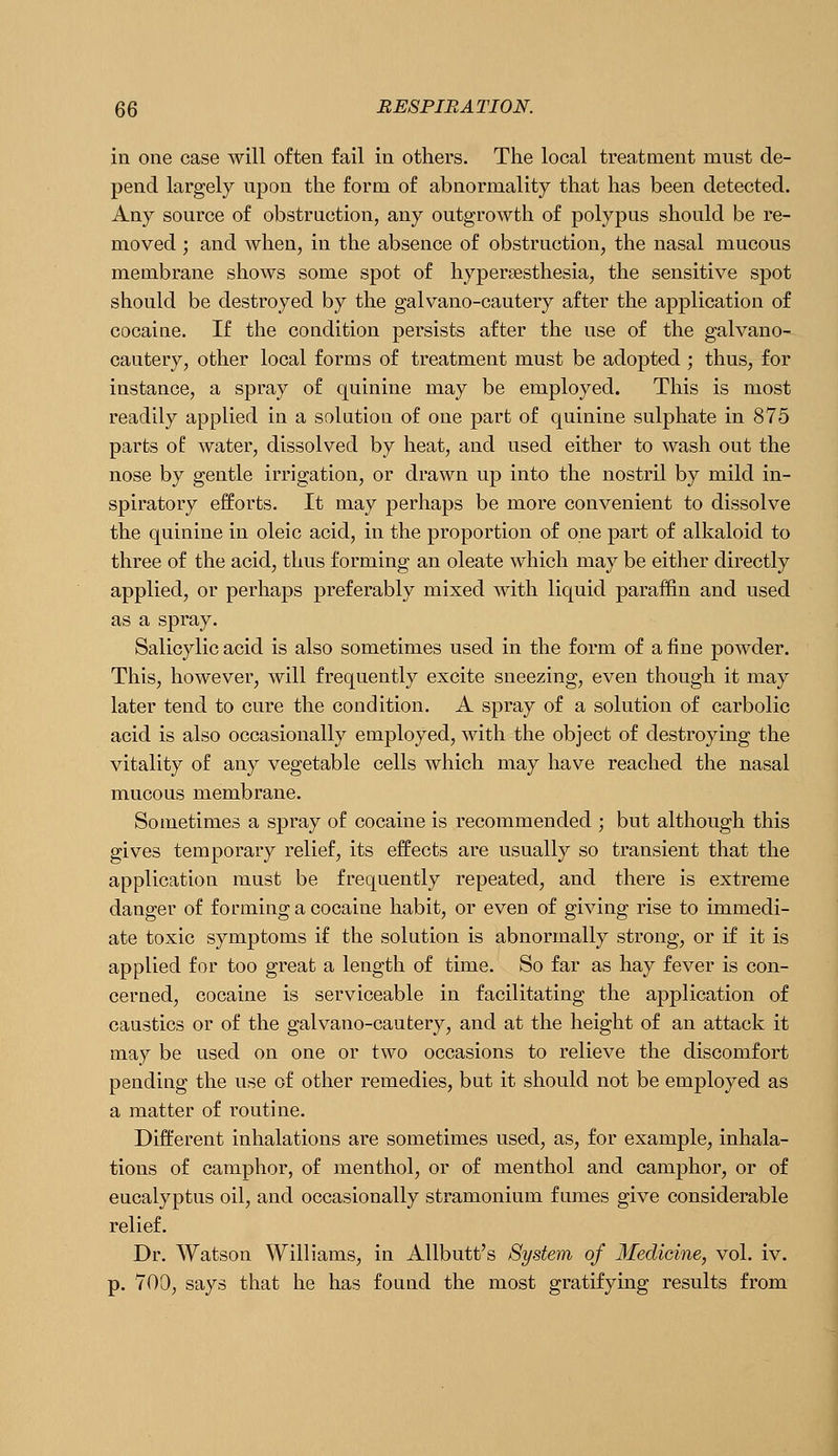 in one case will often fail in others. The local treatment must de- pend largely upon the form of abnormality that has been detected. Any source of obstruction, any outgrowth of polypus should be re- moved ; and when, in the absence of obstruction, the nasal mucous membrane shows some spot of hypersesthesia, the sensitive spot should be destroyed by the galvano-cautery after the application of cocaine. If the condition persists after the use of the galvano- cautery, other local forms of treatment must be adopted ; thus, for instance, a spray of quinine may be employed. This is most readily applied in a solution of one part of quinine sulphate in 875 parts of water, dissolved by heat, and used either to wash out the nose by gentle irrigation, or drawn up into the nostril by mild in- spiratory efforts. It may perhaps be more convenient to dissolve the quinine in oleic acid, in the proportion of one part of alkaloid to three of the acid, thus forming an oleate which may be either directly applied, or perhaps preferably mixed with liquid paraffin and used as a spray. Salicylic acid is also sometimes used in the form of a fine powder. Thisj however, will frequently excite sneezing, even though it may later tend to cure the condition. A spray of a solution of carbolic acid is also occasionally employed, with the object of destroying the vitality of any vegetable cells which may have reached the nasal mucous membrane. Sometimes a spray of cocaine is recommended ; but although this gives temporary relief, its effects are usually so transient that the application must be frequently repeated, and there is extreme danger of fo inning a cocaine habit, or even of giving rise to immedi- ate toxic symptoms if the solution is abnormally strong, or if it is applied for too great a length of time. So far as hay fever is con- cerned, cocaine is serviceable in facilitating the application of caustics or of the galvano-cautery, and at the height of an attack it may be used on one or two occasions to relieve the discomfort pending the use of other remedies, but it should not be employed as a matter of routine. Different inhalations are sometimes used, as, for example, inhala- tions of camphor, of menthol, or of menthol and camphor, or of eucalyptus oil, and occasionally stramonium fumes give considerable relief. Dr. Watson Williams, in Allbutt's System of Medicine, vol. iv. p. 700, says that he has found the most gratifying results from