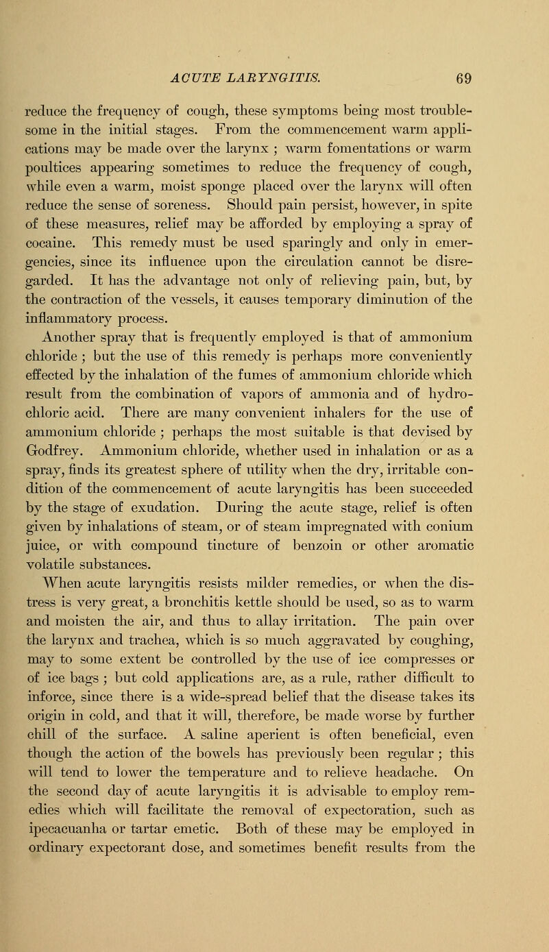 reduce the frequency of cough, these symptoms being most trouble- some in the initial stages. From the commencement warm appli- cations may be made over the larynx ; warm fomentations or warm poultices appearing sometimes to reduce the frequency of cough, while even a warm, moist sponge placed over the larynx will often reduce the sense of soreness. Should pain persist, however, in spite of these measures, relief may be afforded by employing a spray of cocaine. This remedy must be used sparingly and only in emer- gencies, since its influence upon the circulation cannot be disre- garded. It has the advantage not only of relieving pain, but, by the contraction of the vessels, it causes temporary diminution of the inflammatory process. Another spray that is frequently employed is that of ammonium chloride ; but the use of this remedy is perhaps more conveniently effected by the inhalation of the fumes of ammonium chloride which result from the combination of vapors of ammonia and of hydro- chloric acid. There are many convenient inhalers for the use of ammonium chloride ; perhaps the most suitable is that devised by Godfrey. Ammonium chloride, whether used in inhalation or as a spray, finds its greatest sphere of utility when the dry, irritable con- dition of the commencement of acute laryngitis has been succeeded by the stage of exudation. During the acute stage, relief is often given by inhalations of steam, or of steam impregnated with conium juice, or with compound tincture of benzoin or other aromatic volatile substances. When acute laryngitis resists milder remedies, or when the dis- tress is very great, a bronchitis kettle should be used, so as to warm and moisten the air, and thus to allay irritation. The pain over the larynx and trachea, which is so much aggravated by coughing, may to some extent be controlled by the use of ice compresses or of ice bags ; but cold applications are, as a rule, rather difficult to inforce, since there is a wide-spread belief that the disease takes its origin in cold, and that it will, therefore, be made worse by further chill of the surface. A saline aperient is often beneficial, even though the action of the bowels has previously been regular; this will tend to lower the temperature and to relieve headache. On the second day of acute laryngitis it is advisable to employ rem- edies which will facilitate the removal of expectoration, such as ipecacuanha or tartar emetic. Both of these may be employed in ordinary expectorant dose, and sometimes benefit results from the