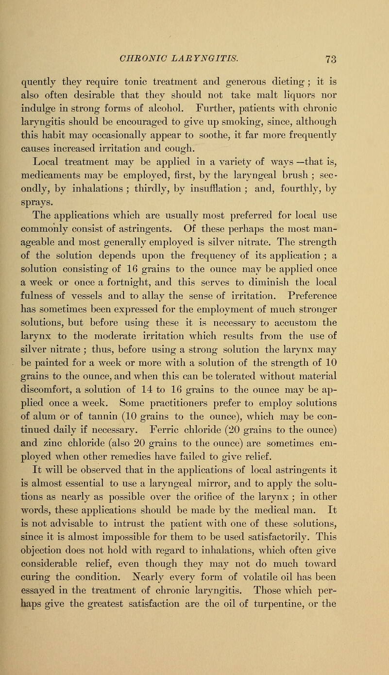 quently they require tonic treatment and generous dieting ; it is also often desirable that they should not take malt liquors nor indulge in strong forms of alcohol. Further, patients with chronic laryngitis should be encouraged to give up smoking, since, although this habit may occasionally appear to soothe, it far more frequently causes increased irritation and cough. Local treatment may be applied in a variety of ways —that is, medicaments may be employed, first, by the laryngeal brush ; sec - ondly, by inhalations ; thirdly, by insufflation ; and, fourthly, by sprays. The applications which are usually most preferred for local use commonly consist of astringents. Of these perhaps the most man- ageable and most generally employed is silver nitrate. The strength of the solution depends upon the frequency of its application ; a solution consisting of 16 grains to the ounce may be applied once a week or once a fortnight, and this serves to diminish the local fulness of vessels and to allay the sense of irritation. Preference has sometimes been expressed for the employment of much stronger solutions, but before using these it is necessary to accustom the larynx to the moderate irritation which results from the use of silver nitrate ; thus, before using a strong solution the larynx may be painted for a week or more with a solution of the strength of 10 grains to the ounce, and when this can be tolerated without material discomfort, a solution of 14 to 16 grains to the ounce may be ap- plied once a week. Some practitioners prefer to employ solutions of alum or of tannin (10 grains to the ounce), which may be con- tinued daily if necessary. Ferric chloride (20 grains to the ounce) and zinc chloride (also 20 grains to the ounce) are sometimes em- ployed when other remedies have failed to give relief. It will be observed that in the applications of local astringents it is almost essential to use a laryngeal mirror, and to apply the solu- tions as nearly as possible over the orifice of the larynx; in other words, these applications should be made by the medical man. It is not advisable to intrust the patient with one of these solutions, since it is almost impossible for them to be used satisfactorily. This objection does not hold with regard to inhalations, which often give considerable relief, even though they may not do much toward curing the condition. Nearly every form of volatile oil has been essayed in the treatment of chronic laryngitis. Those which per- haps give the greatest satisfaction are the oil of turpentine, or the
