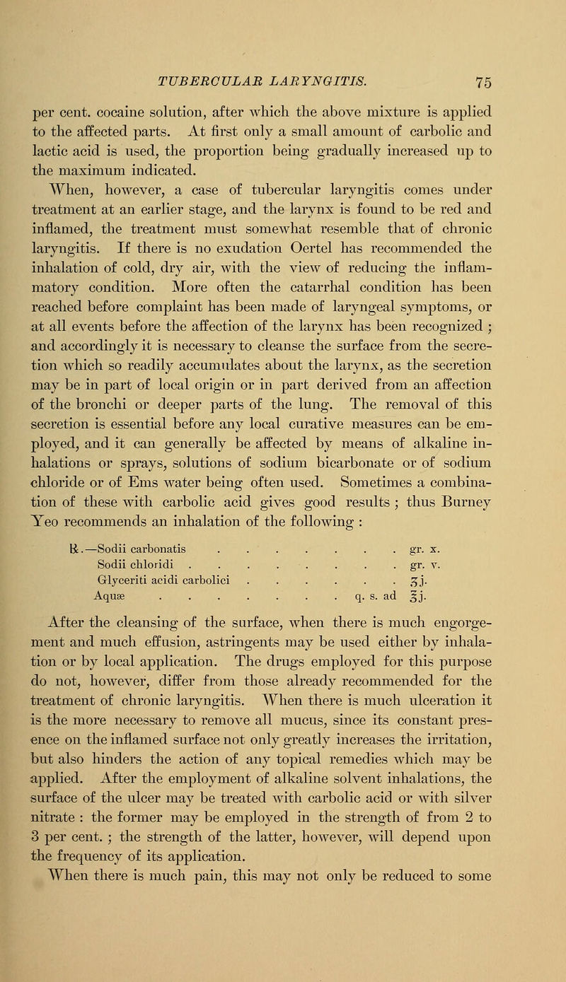 j)er cent, cocaine solution, after which the above mixture is applied to the affected parts. At first only a small amount of carbolic and lactic acid is used, the proportion being gradually increased up to the maximum indicated. When, however, a case of tubercular laryngitis comes under treatment at an earlier stage, and the larynx is found to be red and inflamed, the treatment must somewhat resemble that of chronic laryngitis. If there is no exudation Oertel has recommended the inhalation of cold, dry air, with the view of reducing the inflam- matory condition. More often the catarrhal condition has been reached before complaint has been made of laryngeal symptoms, or at all events before the affection of the larynx has been recognized ; and accordingly it is necessary to cleanse the surface from the secre- tion which so readily accumulates about the larynx, as the secretion may be in part of local origin or in part derived from an affection of the bronchi or deeper parts of the lung. The removal of this secretion is essential before any local curative measures can be em- ployed, and it can generally be affected by means of alkaline in- halations or sprays, solutions of sodium bicarbonate or of sodium chloride or of Ems water being often used. Sometimes a combina- tion of these with carbolic acid gives good results ; thus Burney Yeo recommends an inhalation of the following : li. —Sodii carbonatis . . . . . . . gr. x. Sodii chloridi . . . . . . . . gr. v. Glyceriti acidi carbolic! ...... .^j. Aquae . . . . . . . q. s. ad ^j. After the cleansing of the surface, when there is much engorge- ment and much effusion, astringents may be used either by inhala- tion or by local application. The drugs employed for this purpose do not, however, differ from those already recommended for the treatment of chronic laryngitis. When there is much ulceration it is the more necessary to remove all mucus, since its constant pres- ence on the inflamed surface not only greatly increases the irritation, but also hinders the action of any topical remedies which may be applied. After the employment of alkaline solvent inhalations, the surface of the ulcer may be treated with carbolic acid or with silver nitrate : the former may be employed in the strength of from 2 to 3 per cent. ; the strength of the latter, however, will depend upon the frequency of its application. When there is much pain, this may not only be reduced to some
