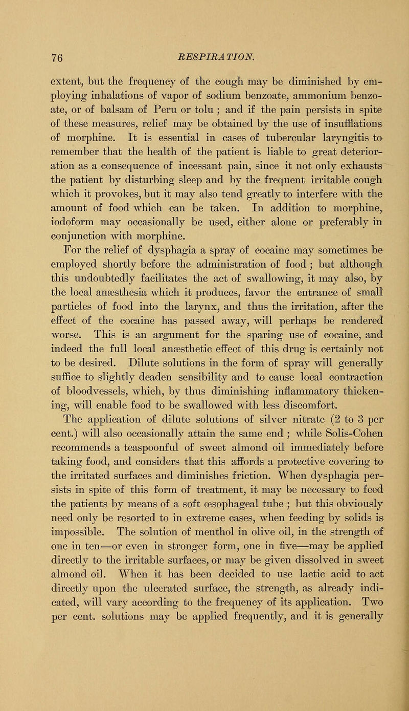 extent, but the frequency of the cough may be diminished by em- ploying inhalations of vapor of sodium benzoate, ammonium benzo- ate, or of balsam of Peru or tolu ; and if the pain persists in spite of these measures, relief may be obtained by the use of insufflations of morphine. It is essential in cases of tubercular laryngitis ta remember that the health of the patient is liable to great deterior- ation as a consequence of incessant pain, since it not only exhausts the patient by disturbing sleep and by the frequent irritable cough which it provokes, but it may also tend greatly to interfere with the amount of food which can be taken. In addition to morphine, iodoform may occasionally be used, either alone or preferably in conjunction with morphine. For the relief of dysphagia a spray of cocaine may sometimes be employed shortly before the administration of food; but although this undoubtedly facilitates the act of swallowing, it may also, by the local anaesthesia which it produces, favor the entrance of small particles of food into the larynx, and thus the irritation, after the effect of the cocaine has passed away, will perhaps be rendered worse. This is an argument for the sparing use of cocaine, and indeed the full local anaesthetic effect of this drug is certainly not to be desired. Dilute solutions in the form of spray will generally suffice to slightly deaden sensibility and to cause local contraction of bloodvessels, which, by thus diminishing inflammatory thicken- ing, will enable food to be swallowed with less discomfort. The application of dilute solutions of silver nitrate (2 to 3 per cent.) will also occasionally attain the same end ; while Solis-Cohen recommends a teaspoonful of sweet almond oil immediately before taking food, and considers that this affords a protective covering to the irritated surfaces and diminishes friction. When dysphagia per- sists in spite of this form of treatment, it may be necessary to feed the patients by means of a soft oesophageal tube ; but this obviously need only be resorted to in extreme cases, when feeding by solids is impossible. The solution of menthol in olive oil, in the strength of one in ten—or even in stronger form, one in five—may be applied directly to the irritable surfaces, or may be given dissolved in sweet almond oil. When it has been decided to use lactic acid to act directly upon the ulcerated surface, the strength, as already indi- cated, will vary according to the frequency of its application. Two per cent, solutions may be applied frequently, and it is generally