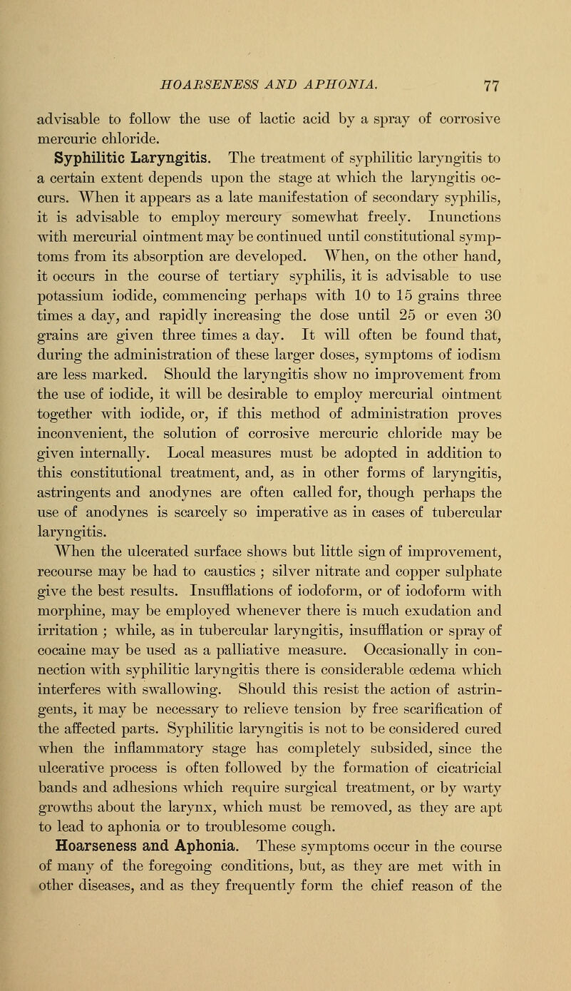 advisable to follow the use of lactic acid by a spray of corrosive mercuric chloride. Syphilitic Laryngitis. The treatment of syphilitic laryngitis to a certain extent depends upon the stage at which the laryngitis oc- curs. When it appears as a late manifestation of secondary syphilis, it is advisable to employ mercury somewhat freely. Inunctions with mercurial ointment may be continued until constitutional symp- toms from its absorption are developed. When, on the other hand, it occurs in the course of tertiary syphilis, it is advisable to use potassium iodide, commencing perhaps with 10 to 15 grains three times a day, and rapidly increasing the dose until 25 or even 30 grains are given three times a day. It will often be found that, during the administration of these larger doses, symptoms of iodism are less marked. Should the laryngitis show no improvement from the use of iodide, it will be desirable to employ mercurial ointment together with iodide, or, if this method of administration proves inconvenient, the solution of corrosive mercuric chloride may be given internally. Local measures must be adopted in addition to this constitutional treatment, and, as in other forms of laryngitis, astringents and anodynes are often called for, though perhaps the use of anodynes is scarcely so imperative as in cases of tubercular laryngitis. When the ulcerated surface shows but little sign of improvement, recourse may be had to caustics ; silver nitrate and copper sulphate give the best results. Insufflations of iodoform, or of iodoform with morphine, may be employed whenever there is much exudation and irritation ; while, as in tubercular laryngitis, insufflation or sj)ray of cocaine may be used as a palliative measure. Occasionally in con- nection with syphilitic laryngitis there is considerable oedema which interferes with swallowing. Should this resist the action of astrin- gents, it may be necessary to relieve tension by free scarification of the affected parts. Syphilitic laryngitis is not to be considered cured when the inflammatory stage has completely subsided, since the ulcerative process is often followed by the formation of cicatricial bands and adhesions which require surgical treatment, or by warty growths about the larynx, which must be removed, as they are apt to lead to aphonia or to troublesome cough. Hoarseness and Aphonia. These symptoms occur in the course of many of the foregoing conditions, but, as they are met with in other diseases, and as they frequently form the chief reason of the