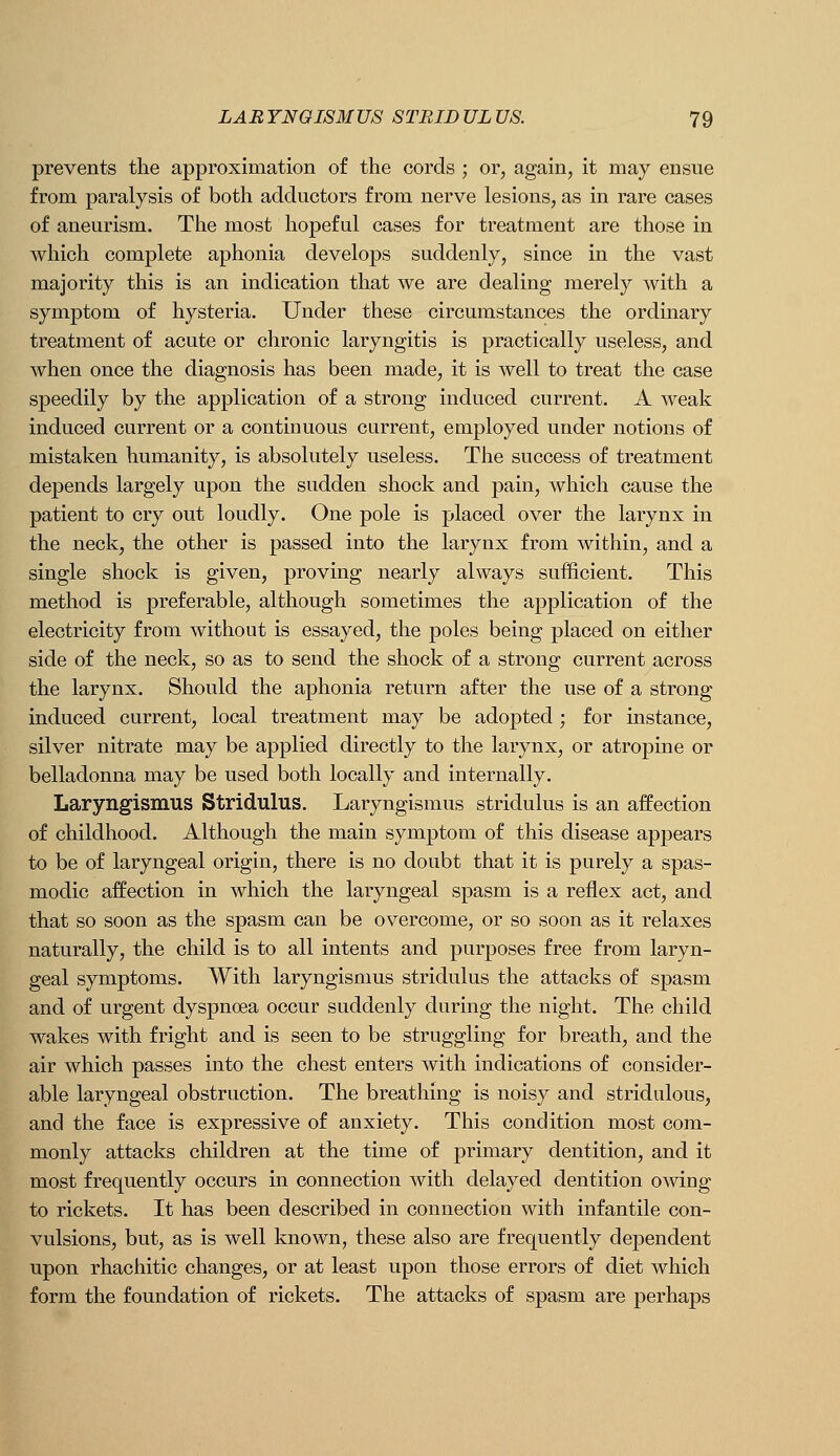prevents the approximation of the cords ; or, again, it may ensue from paralysis of both adductors from nerve lesions, as in rare cases of aneurism. The most hopeful cases for treatment are those in which complete aphonia develops suddenly, since in the vast majority this is an indication that we are dealing merely Avith a symptom of hysteria. Under these circumstances the ordinary treatment of acute or chronic laryngitis is practically useless, and when once the diagnosis has been made, it is well to treat the case speedily by the application of a strong induced current. A weak induced current or a continuous current, employed under notions of mistaken humanity, is absolutely useless. The success of treatment depends largely upon the sudden shock and pain, which cause the patient to cry out loudly. One pole is placed over the larynx in the neck, the other is passed into the larynx from within, and a single shock is given, proving nearly always sufficient. This method is preferable, although sometimes the application of the electricity from without is essayed, the poles being placed on either side of the neck, so as to send the shock of a strong current across the larynx. Should the aphonia return after the use of a strong induced current, local treatment may be adopted ; for instance, silver nitrate may be applied directly to the larynx, or atropine or belladonna may be used both locally and internally. Laryngismus Stridulus. Laryngismus stridulus is an affection of childhood. Although the main symptom of this disease appears to be of laryngeal origin, there is no doubt that it is purely a spas- modic affection in which the laryngeal spasm is a reflex act, and that so soon as the spasm can be overcome, or so soon as it relaxes naturally, the child is to all intents and purposes free from laryn- geal symptoms. With laryngismus stridulus the attacks of spasm and of urgent dyspnoea occur suddenly during the night. The child wakes with fright and is seen to be struggling for breath, and the air which passes into the chest enters with indications of consider- able laryngeal obstruction. The breathing is noisy and stridulous, and the face is expressive of anxiety. This condition most com- monly attacks children at the time of primary dentition, and it most frequently occurs in connection with delayed dentition owing to rickets. It has been described in connection with infantile con- vulsions, but, as is well known, these also are frequently dependent upon rhachitic changes, or at least upon those errors of diet which form the foundation of rickets. The attacks of spasm are perhaps