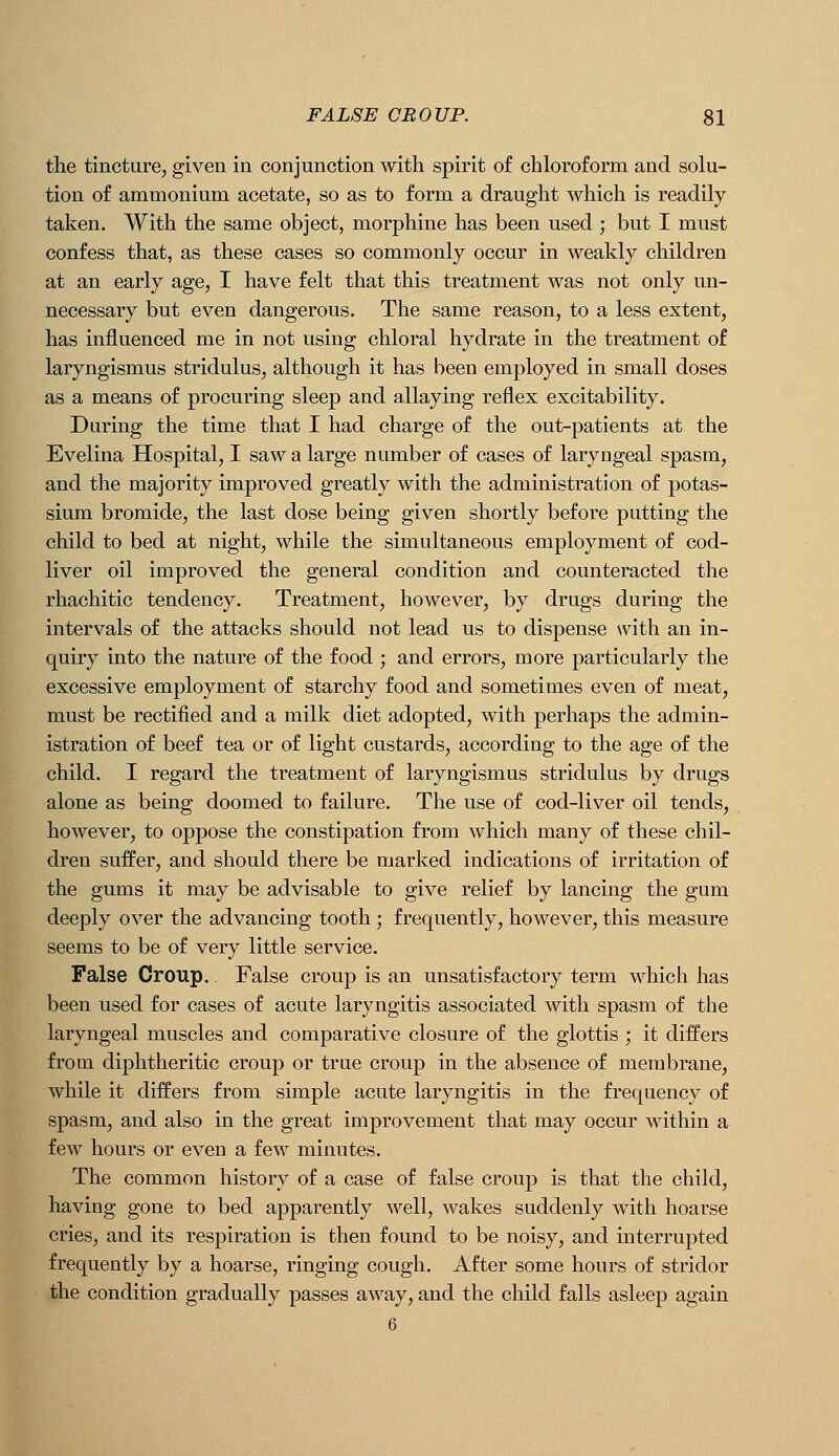 the tincture, given in conjunction with spirit of chloroform and solu- tion of ammonium acetate, so as to form a draught which is readily taken. With the same object, morphine has been used ; but I must confess that, as these cases so commonly occur in weakly children at an early age, I have felt that this treatment was not only un- necessary but even dangerous. The same reason, to a less extent, has influenced me in not using chloral hydrate in the treatment of laryngismus stridulus, although it has been employed in small doses as a means of procuring sleep and allaying reflex excitability. During the time that I had charge of the out-patients at the Evelina Hospital, I saw a large number of cases of laryngeal spasm, and the majority improved greatly with the administration of potas- sium bromide, the last dose being given shortly before putting the child to bed at night, while the simultaneous employment of cod- liver oil improved the general condition and counteracted the rhachitic tendency. Treatment, however, by drugs during the intervals of the attacks should not lead us to dispense with an in- quiry into the nature of the food ; and errors, more particularly the excessive employment of starchy food and sometimes even of meat, must be rectified and a milk diet adopted, with perhaps the admin- istration of beef tea or of light custards, according to the age of the child. I regard the treatment of laryngismus stridulus by drugs alone as being doomed to failure. The use of cod-liver oil tends, however, to oppose the constipation from which many of these chil- dren suffer, and should there be marked indications of irritation of the gums it may be advisable to give relief by lancing the gum deeply over the advancing tooth ; frequently, however, this measure seems to be of very little service. False Croup. False croup is an unsatisfactory term which has been used for cases of acute laryngitis associated with spasm of the laryngeal muscles and comparative closure of the glottis ; it differs from diphtheritic croup or true croup in the absence of membrane, while it differs from simple acute laryngitis in the frequency of spasm, and also in the great improvement that may occur within a few hours or even a few minutes. The common history of a case of false croup is that the child, having gone to bed apparently well, wakes suddenly with hoarse cries, and its respiration is then found to be noisy, and interrupted frequently by a hoarse, ringing cough. After some hours of stridor the condition gradually passes away, and the child falls asleep again 6