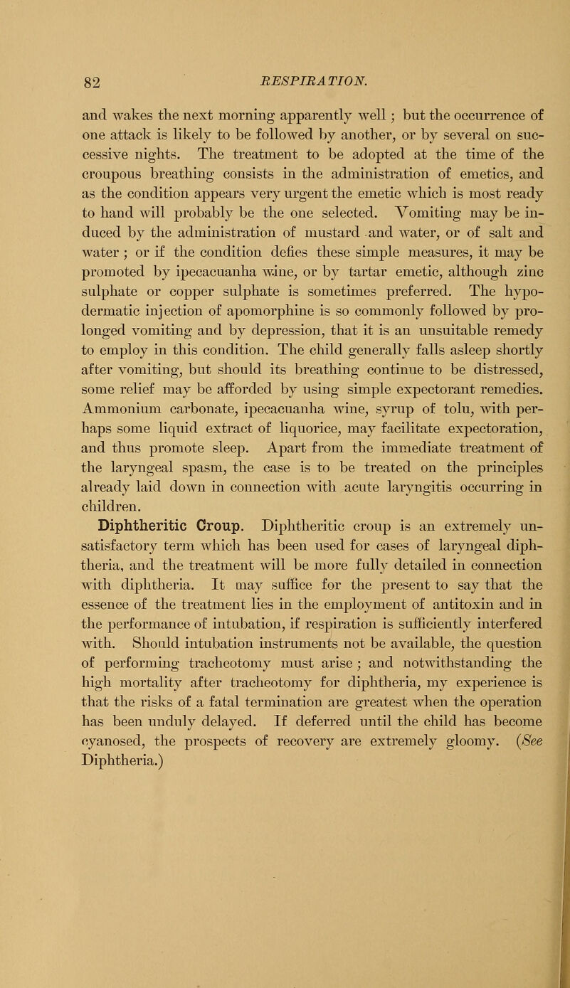 and wakes the next morning apparently well; but the occurrence of one attack is likely to be followed by another, or by several on suc- cessive nights. The treatment to be adopted at the time of the croupous breathing consists in the administration of emeticS; and as the condition appears very urgent the emetic which is most ready to hand will probably be the one selected. Vomiting may be in- duced by the administration of mustard and water, or of salt and water ; or if the condition defies these simple measures, it may be promoted by ipecacuanha wine, or by tartar emetic, although zinc sulphate or copper sulphate is sometimes preferred. The hypo- dermatic injection of apomorphine is so commonly followed by pro- longed vomiting and by depression, that it is an unsuitable remedy to employ in this condition. The child generally falls asleep shortly after vomiting, but should its breathing continue to be distressed, some relief may be afforded by using simple expectorant remedies. Ammonium carbonate, ipecacuanha wine, syrup of tolu, with per- haps some liquid extract of liquorice, may facilitate expectoration, and thus promote sleep. Apart from the immediate treatment of the laryngeal spasm, the case is to be treated on the principles already laid down in connection with acute laryngitis occurring in children. Diphtheritic Croup. Diphtheritic croup is an extremely un- satisfactory term which has been used for cases of laryngeal diph- theria, and the treatment will be more fully detailed in connection with diphtheria. It may suffice for the present to say that the essence of the treatment lies in the employment of antitoxin and in the performance of intubation, if respiration is sufficiently interfered with. Should intubation instruments not be available, the question of performing tracheotomy must arise ; and notwithstanding the high mortality after tracheotomy for diphtheria, my experience is that the risks of a fatal termination are greatest Avhen the operation has been unduly delayed. If deferred until the child has become cyanosed, the prospects of recovery are extremely gloomy. {See Diphtheria.) I