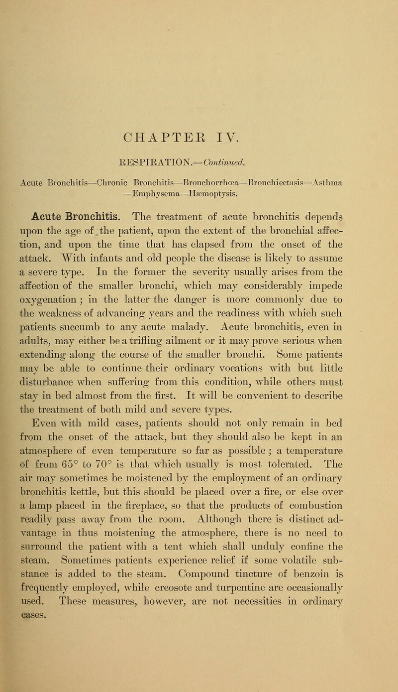 EESPIEATION.—tb?i!!mMed Acute Bronchitis—-Chronic Bronchitis—Bronchorrhoea—Bronchiectasis—Asthma —Emphysema—Haemoptysis. Acute Bronchitis. The treatment of acute bronchitis depends upon the age of the patient, upon the extent of the bronchial affec- tion, and upon the time that has elapsed from the onset of the attack. With infants and old people the disease is likely to assume a severe type. In the former the severity usually arises from the affection of the smaller bronchi, which may considerably impede oxygenation ; in the latter the danger is more commonly due to the weakness of advancing years and the readiness with which such patients succumb to any acute malady. Acute bronchitis, even in adults, may either be a trifling ailment or it may prove serious when extending along the course of the smaller bronchi. Some patients may be able to continue their ordinary vocations with but little disturbance when suffering from this condition, while others must stay in bed almost from the first. It will be convenient to describe the treatment of both mild and severe types. Even with mild cases, patients should not only remain in bed from the onset of the attack, but they should also be kept in an atmosphere of even temperature so far as possible; a temperature of from 65° to 70° is that which usually is most tolerated. The air may sometimes be moistened by the employment of an ordinary bronchitis kettle, but this should be placed over a fire, or else over a lamp placed in the fireplace, so that the products of combustion readily pass away from the room. Although there is distinct ad- vantage in thus moistening the atmosphere, there is no need to surround the patient with a tent which shall unduly confine the steam. Sometimes patients experience relief if some volatile sub- stance is added to the steam. Compound tincture of benzoin is frequently employed, while creosote and turpentine are occasionally used. These measures, however, are not necessities in ordinary cases.
