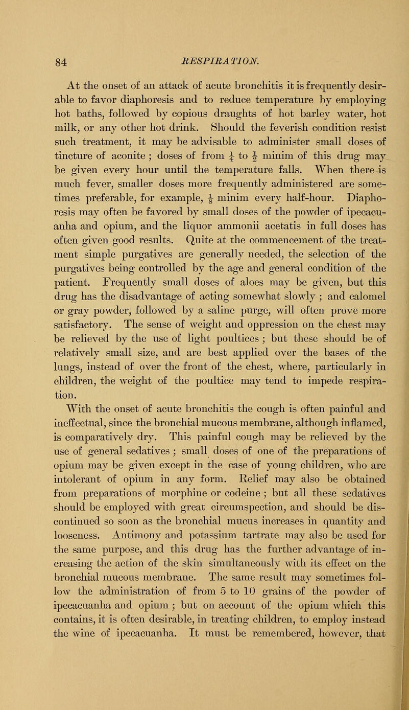 At the onset of an attack of acute bronchitis it is frequently desir- able to favor diaphoresis and to reduce temperature by employing hot baths, followed by copious draughts of hot barley water, hot milk, or any other hot drink. Should the feverish condition resist such treatment, it may be advisable to administer small doses of tincture of aconite ; doses of from :j to J minim of this drug may be given every hour until the temperature falls. When there is much fever, smaller doses more frequently administered are some- times preferable, for example, ^ minim every half-hour. Diapho- resis may often be favored by small doses of the powder of ipecacu- anha and opium, and the liquor ammonii acetatis in full doses has often given good results. Quite at the commencement of the treat- ment simple purgatives are generally needed, the selection of the purgatives being controlled by the age and general condition of the patient. Frequently small doses of aloes may be given, but this drug has the disadvantage of acting somewhat slowly ; and calomel or gray powder, followed by a saline purge, will often prove more satisfactory. The sense of weight, and oppression on the chest may be relieved by the use of light poultices; but these should be of relatively small size, and are best applied over the bases of the lungs, instead of over the front of the chest, where, particularly in children, the weight of the poultice may tend to impede respira- tion. With the onset of acute bronchitis the cough is often painful and ineffectual, since the bronchial mucous membrane, although inflamed, is comparatively dry. This painful cough may be relieved by the use of general sedatives ; small doses of one of the preparations of opium may be given except in the case of young children, who are intolerant of opium in any form. Relief may also be obtained from preparations of morphine or codeine ; but all these sedatives should be employed with great circumspection, and should be dis- continued so soon as the bronchial mucus increases in quantity and looseness. Antimony and potassium tartrate may also be used for the same purpose, and this drug has the further advantage of in- creasing the action of the skin simultaneously with its effect on the bronchial mucous membrane. The same result may sometimes fol- low the administration of from 5 to 10 grains of the powder of ipecacuanha and opium ; but on account of the opium which this contains, it is often desirable, in treating children, to employ instead the wine of ipecacuanha. It must be remembered, however, that