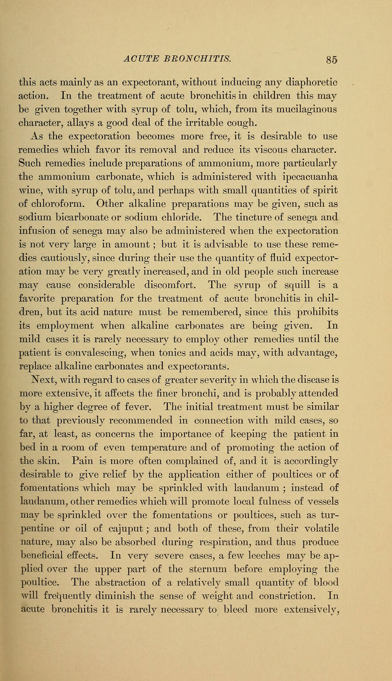 this acts mainly as an expectorant, withont inducing any diaphoretic action. In the treatment of acute bronchitis in children this may be given together with syrup of tolu, which, from its mucilaginous character, allays a good deal of the irritable cough. As the expectoration becomes more free, it is desirable to use remedies which favor its removal and reduce its viscous character. Such remedies include preparations of ammonium, more particularly the ammonium carbonate, which is administered with ipecacuanha wine, with syrup of tolu, and perhaps with small quantities of spirit of chloroform. Other alkaline preparations may be given, such as sodium bicarbonate or sodium chloride. The tincture of senega and infusion of senega may also be administered when the expectoration is not very large in amount; but it is advisable to use these reme- dies cautiously, since during their use the quantity of fluid expector- ation may be very greatly increased, and in old people such increase may cause considerable discomfort. The syrup of squill is a favorite preparation for the treatment of acute bronchitis in chil- dren, but its acid nature must be remembered, since this prohibits its employment when alkaline carbonates are being given. In mild cases it is rarely necessary to employ other remedies until the patient is convalescing, when tonics and acids may, with advantage, replace alkaline carbonates and expectorants. Next, with regard to cases of greater severity in which the disease is more extensive, it affects the finer bronchi, and is probably attended by a higher degree of fever. The initial treatment must be similar to that previously recommended in connection with mild cases, so far, at least, as concerns the importance of keeping the patient in bed in a room of even temperature and of promoting the action of the skin. Pain is more often complained of, and it is accordingly desirable to give relief by the application either of poultices or of fomentations which may be sprinkled with laudanum ; instead of laudanum, other remedies which will promote local fulness of vessels may be sprinkled over the fomentations or poultices, such as tur- pentine or oil of cajuput; and both of these, from their volatile nature, may also be absorbed during respiration, and thus produce beneficial effects. In very severe cases, a few leeches may be ap- plied over the upper part of the sternum before employing the poultice. The abstraction of a relatively small quantity of blood will frequently diminish the sense of weight and constriction. In acute bronchitis it is rarely necessary to bleed more extensively.