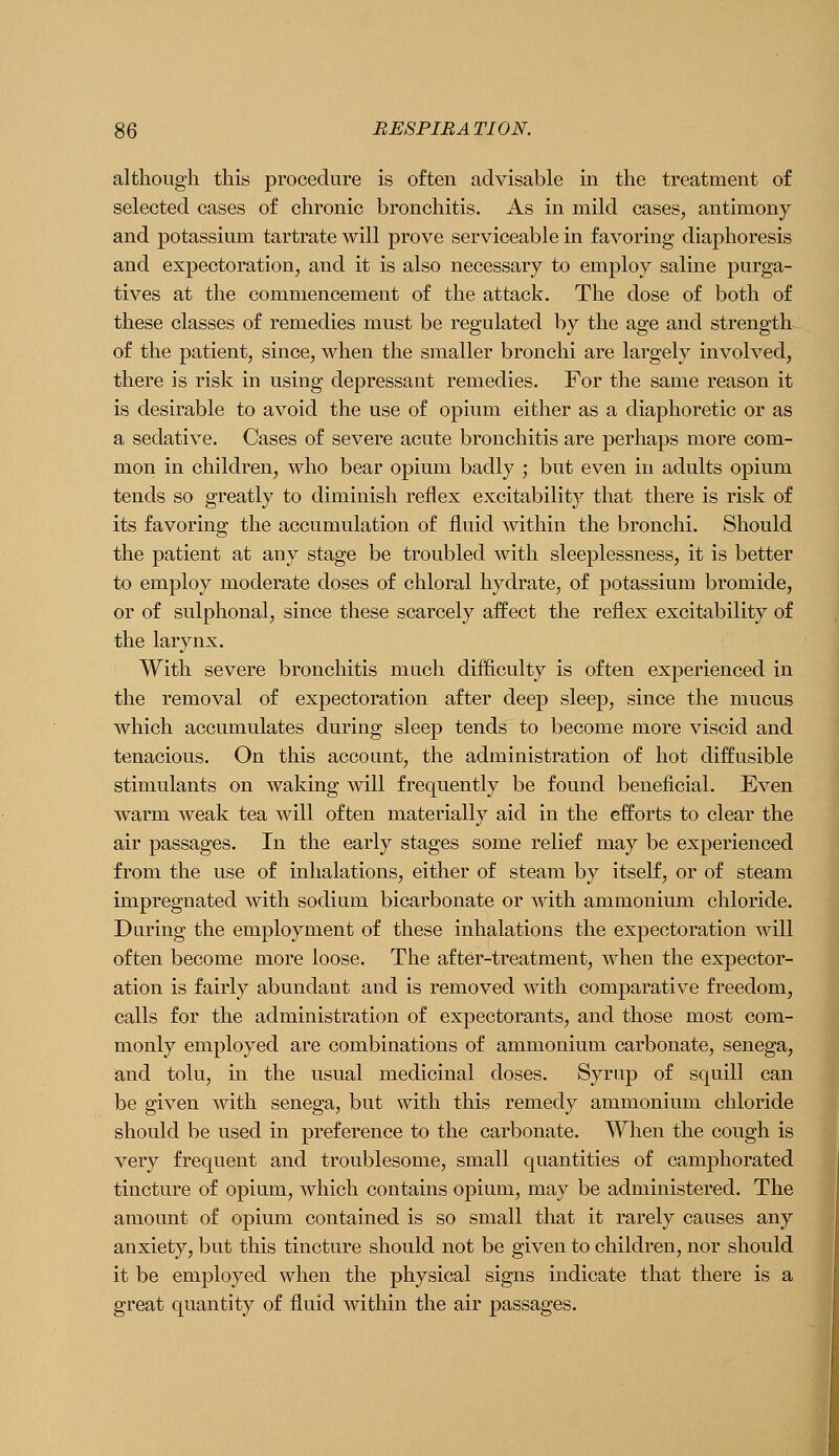 although this procedure is often advisable in the treatment of selected cases of chronic bronchitis. As in mild cases, antimony and potassium tartrate will prove serviceable in favoring diaphoresis and expectoration, and it is also necessary to employ saline purga- tives at the commencement of the attack. The dose of both of these classes of remedies must be regulated by the age and strength of the patient, since, when the smaller bronchi are largely involved, there is risk in using depressant remedies. For the same reason it is desirable to avoid the use of opium either as a diaphoretic or as a sedative. Cases of severe acute bronchitis are perhaps more com- mon in children, who bear opium badly ; but even in adults opium tends so greatly to diminish reflex excitability that there is risk of its favoring the accumulation of fluid within the bronchi. Should the patient at any stage be troubled with sleeplessness, it is better to employ moderate doses of chloral hydrate, of potassium bromide, or of sulphonal, since these scarcely affect the reflex excitability of the larynx. With severe bronchitis much difficulty is often experienced in the removal of expectoration after deep sleep, since the mucus which accumulates during sleep tends to become more viscid and tenacious. On this account, the administration of hot diffusible stimulants on waking will frequently be found beneficial. Even warm weak tea will often materially aid in the efforts to clear the air passages. In the early stages some relief may be experienced from the use of inhalations, either of steam by itself, or of steam impregnated with sodium bicarbonate or with ammonium chloride. During the employment of these inhalations the expectoration will often become more loose. The after-treatment, when the expector- ation is fairly abundant and is removed with comparative freedom, calls for the administration of expectorants, and those most com- monly employed are combinations of ammonium carbonate, senega, and tolu, in the usual medicinal doses. Syrup of squill can be given with senega, but with this remedy ammonium chloride should be used in preference to the carbonate. When the cough is very frequent and troublesome, small quantities of camphorated tincture of opium, which contains opium, may be administered. The amount of opium contained is so small that it rarely causes any anxiety, but this tincture should not be given to children, nor should it be employed when the physical signs indicate that there is a great quantity of fluid within the air passages.