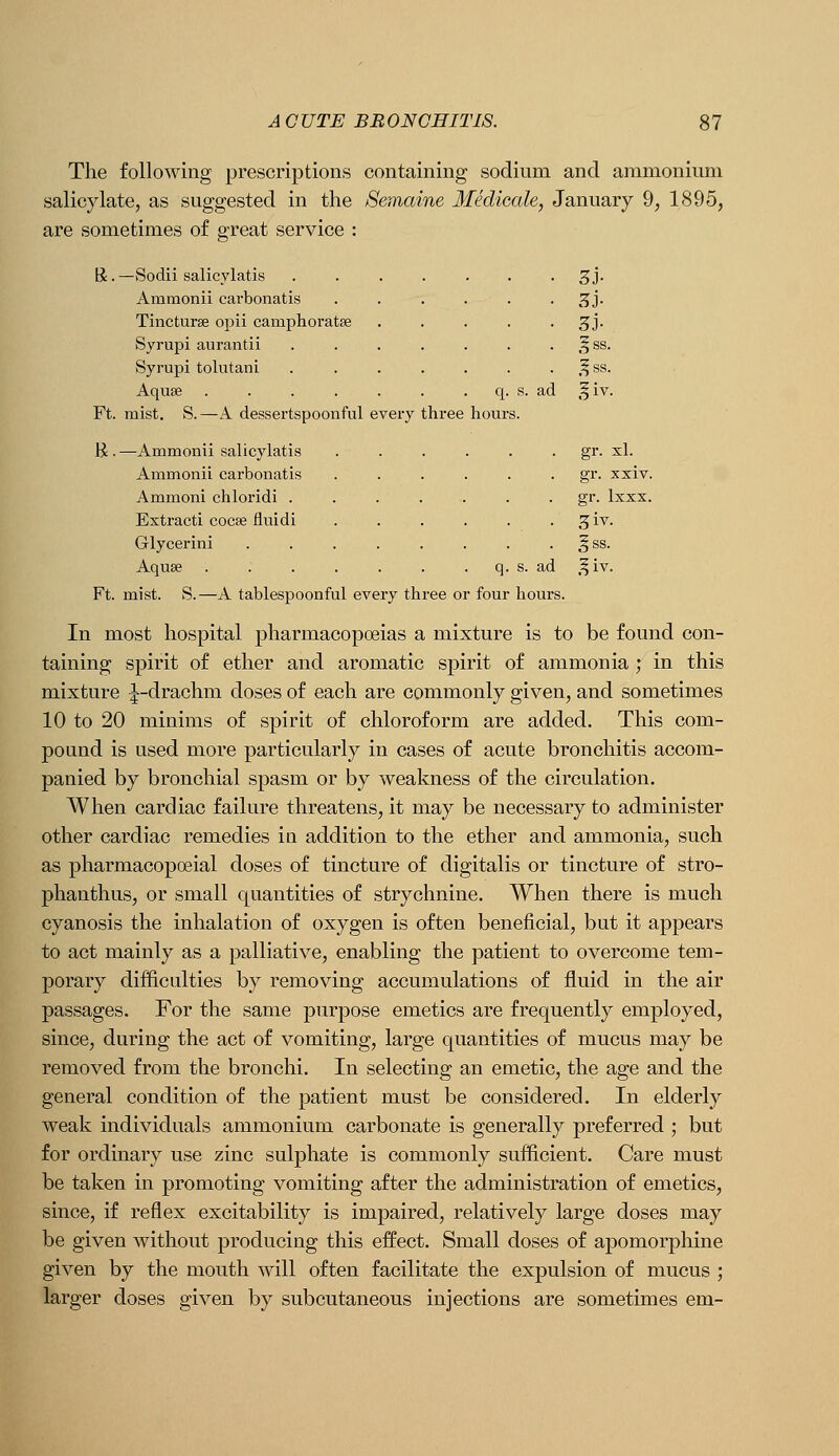 The following prescriptions containing sodium and ammonium salicjdate, as suggested in the Semaine Medicale, January 9, 1895, are sometimes of great service : R. —Sodii salicylatis 3J. Ammonii carbonatis ...... 3J. Tincturse opii camphoratse ..... 3J. Syrupi aurantii . . . . . . . ,f ss. Syrupi tolutani . . . . . . . ,^ss. Aquae q. s. ad ,f iv. Ft. mist. S.—A dessertspoonful every three hours. H. —Ammonii salicylatis . . . . . . gr. xl. Ammonii carbonatis ...... gr. xxiv. Ammoni chloridi . . . . . . • §•• Ixxx. Extract! cocse fluidi . . . . . . 3 iv. Glycerin! . . . . . . . . ^ss. Aquse q. s. ad .^iv. Ft. mist. S.—A tablespoonful every three or four hours. In most hospital pharmacopoeias a mixture is to be found con- taining spirit of ether and aromatic spirit of ammonia ; in this mixture ^-drachm doses of each are commonly given, and sometimes 10 to 20 minims of spirit of chloroform are added. This com- pound is used more particularly in cases of acute bronchitis accom- panied by bronchial spasm or by weakness of the circulation. When cardiac failure threatens, it may be necessary to administer other cardiac remedies in addition to the ether and ammonia, such as pharmacopoeial doses of tincture of digitalis or tincture of stro- phanthus, or small quantities of strychnine. When there is much cyanosis the inhalation of oxygen is often beneficial, but it appears to act mainly as a palliative, enabling the patient to overcome tem- porary difficulties by removing accumulations of fluid in the air passages. For the same purpose emetics are frequently employed, since, during the act of vomiting, large quantities of mucus may be removed from the bronchi. In selecting an emetic, the age and the general condition of the patient must be considered. In elderly weak individuals ammonium carbonate is generally preferred ; but for ordinary use zinc sulphate is commonly sufficient. Care must be taken in promoting vomiting after the administration of emetics, since, if reflex excitability is impaired, relatively large doses may be given without producing this effect. Small doses of apomorphine given by the mouth AAdll often facilitate the expulsion of mucus ; larger doses given by subcutaneous injections are sometimes em-