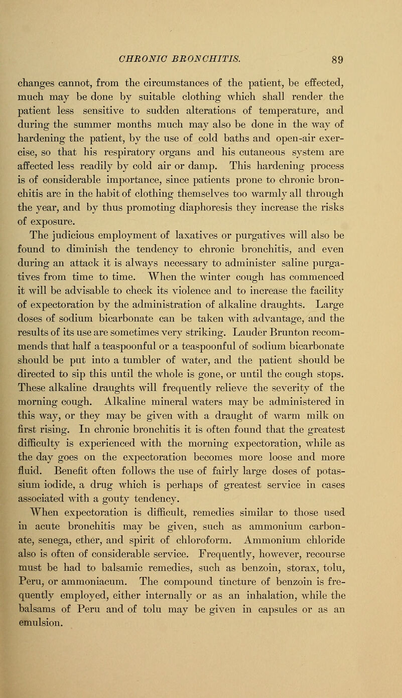 changes cannot, from the circumstances of the patient, be effected, much may be done by suitable clothing which shall render the patient less sensitive to sudden alterations of temperature, and during the summer months much may also be done in the way of hardening the patient, by the use of cold baths and open-air exer- cise, so that his respiratory organs and his cutaneous system are affected less readily by cold air or damp. This hardening process is of considerable importance, since patients prone to chronic bron- chitis are in the habit of clothing themselves too warmly all through the year, and by thus promoting diaphoresis they increase the risks of exposure. The judicious employment of laxatives or purgatives will also be found to diminish the tendency to chronic bronchitis, and even during an attack it is always necessary to administer saline purga- tives from time to time. When the winter cough has commenced it will be advisable to check its violence and to increase the facility of expectoration by the administration of alkaline draughts. Large doses of sodium bicarbonate can be taken with advantage, and the results of its use are sometimes very striking. Lauder Brunton recom- mends that half a teaspoonf ul or a teaspoonf ul of sodium bicarbonate should be put into a tumbler of water, and the patient should be directed to sip this until the whole is gone, or until the cough stops. These alkaline draughts will frequently relieve the severity of the morning cough. Alkaline mineral waters may be administered in this way, or they may be given with a draught of warm milk on first rising. In chronic bronchitis it is often found that the greatest difficulty is experienced with the morning expectoration, while as the day goes on the expectoration becomes more loose and more fluid. Benefit often follows the use of fairly large doses of potas- sium iodide, a drug which is perhaps of greatest service in cases associated with a gouty tendency. When expectoration is difficult, remedies similar to those used in acute bronchitis may be given, such as ammonium carbon- ate, senega, ether, and spirit of chloroform. Ammonium chloride also is often of considerable service. Frequently, however, recourse must be had to balsamic remedies, such as benzoin, storax, tolu, Peru, or ammoniacum. The compound tincture of benzoin is fre- quently employed, either internally or as an inhalation, while the balsams of Peru and of tolu may be given in capsules or as an emulsion.