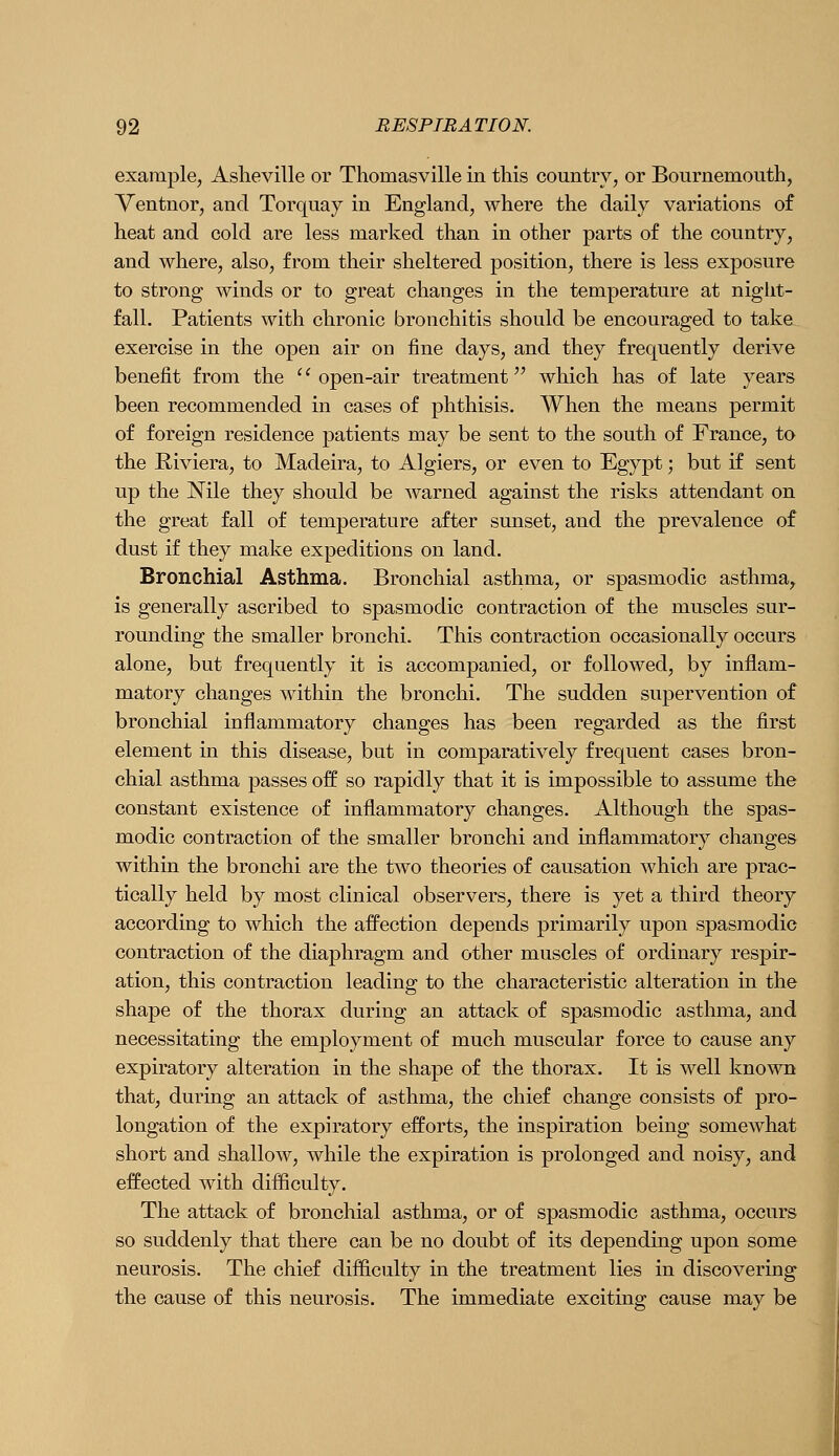 example, Aslieville or Thomasville in this country, or Bournemouth, Ventnor, and Torquay in England, where the daily variations of heat and cold are less marked than in other parts of the country, and where, also, from their sheltered position, there is less exposure to strong winds or to great changes in the temperature at night- fall. Patients with chronic bronchitis should be encouraged to take exercise in the open air on fine days, and they frequently derive benefit from the ''open-air treatment which has of late years been recommended in cases of phthisis. When the means permit of foreign residence patients may be sent to the south of France, to the Riviera, to Madeira, to Algiers, or even to Egypt; but if sent up the Nile they should be warned against the risks attendant on the great fall of temperature after sunset, and the prevalence of dust if they make expeditions on land. Bronchial Asthma. Bronchial asthma, or spasmodic asthma, is generally ascribed to spasmodic contraction of the muscles sur- rounding the smaller bronchi. This contraction occasionally occurs alone, but frequently it is accompanied, or followed, by inflam- matory changes within the bronchi. The sudden supervention of bronchial inflammatory changes has been regarded as the first element in this disease, but in comparatively frequent cases bron- chial asthma passes off so rapidly that it is impossible to assume the constant existence of inflammatory changes. Although the spas- modic contraction of the smaller bronchi and inflammatory changes within the bronchi are the two theories of causation which are prac- tically held by most clinical observers, there is yet a third theory according to which the affection depends primarily upon spasmodic contraction of the diaphragm and other muscles of ordinary respir- ation, this contraction leading to the characteristic alteration in the shape of the thorax during an attack of spasmodic asthma, and necessitating the employment of much muscular force to cause any expiratory alteration in the shape of the thorax. It is well known that, during an attack of asthma, the chief change consists of pro- longation of the expiratory efforts, the inspiration being somewhat short and shallow, while the expiration is prolonged and noisy, and effected with difficulty. The attack of bronchial asthma, or of spasmodic asthma, occurs so suddenly that there can be no doubt of its depending upon some neurosis. The chief difficulty in the treatment lies in discovering the cause of this neurosis. The immediate exciting cause may be