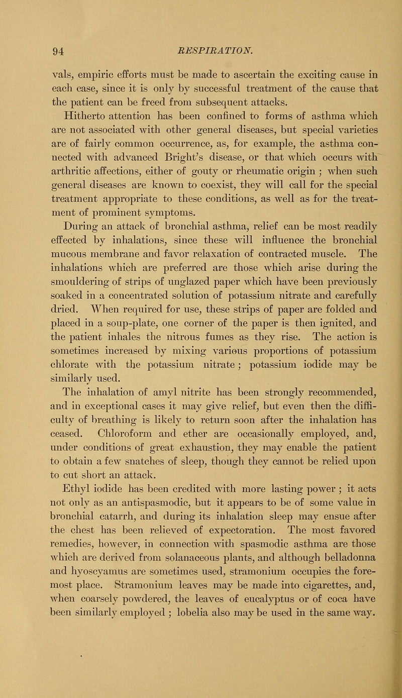 vals, empiric efforts must be made to ascertain the exciting cause in eacli case, since it is only by successful treatment of the cause that the patient can be freed from subsequent attacks. Hitherto attention has been confined to forms of asthma which are not associated with other general diseases, but special varieties are of fairly common occurrence, as, for example, the asthma con- nected with advanced Bright's disease, or that which occurs with arthritic affections, either of gouty or rheumatic origin ; when such general diseases are known to coexist, they will call for the special treatment appropriate to these conditions, as well as for the treat- ment of prominent symptoms. During an attack of bronchial asthma, relief can be most readily effected by inhalations, since these will influence the bronchial mucous membrane and favor relaxation of contracted muscle. The inhalations which are preferred are those which arise during the smouldering of strips of unglazed paper which have been previously soaked in a concentrated solution of potassium nitrate and carefully dried. When required for use, these strips of paper are folded and placed in a soup-plate, one corner of the paper is then ignited, and the patient inhales the nitrous fumes as they rise. The action is sometimes increased by mixing various proportions of potassium chlorate with the potassium nitrate; potassium iodide may be similarly used. The inhalation of amyl nitrite has been strongly recommended, and in exceptional cases it may give relief, but even then the diffi- culty of breathing is likely to return soon after the inhalation has ceased. Chloroform and ether are occasionally employed, and, under conditions of great exhaustion, they may enable the patient to obtain a few snatches of sleep, though they cannot be relied upon to cut short an attack. Ethyl iodide has been credited with more lasting power ; it acts not only as an antispasmodic, but it appears to be of some value in bronchial catarrh, and during its inhalation sleep may ensue after the chest has been relieved of expectoration. The most favored remedies, however, in connection with spasmodic asthma are those which are derived from solanaceous plants, and although belladonna and hyoscyamus are sometimes used, stramonium occupies the fore- most place. Stramonium leaves may be made into cigarettes, and, when coarsely powdered, the leaves of eucalyptus or of coca have been similarly employed ; lobelia also may be used in the same way.