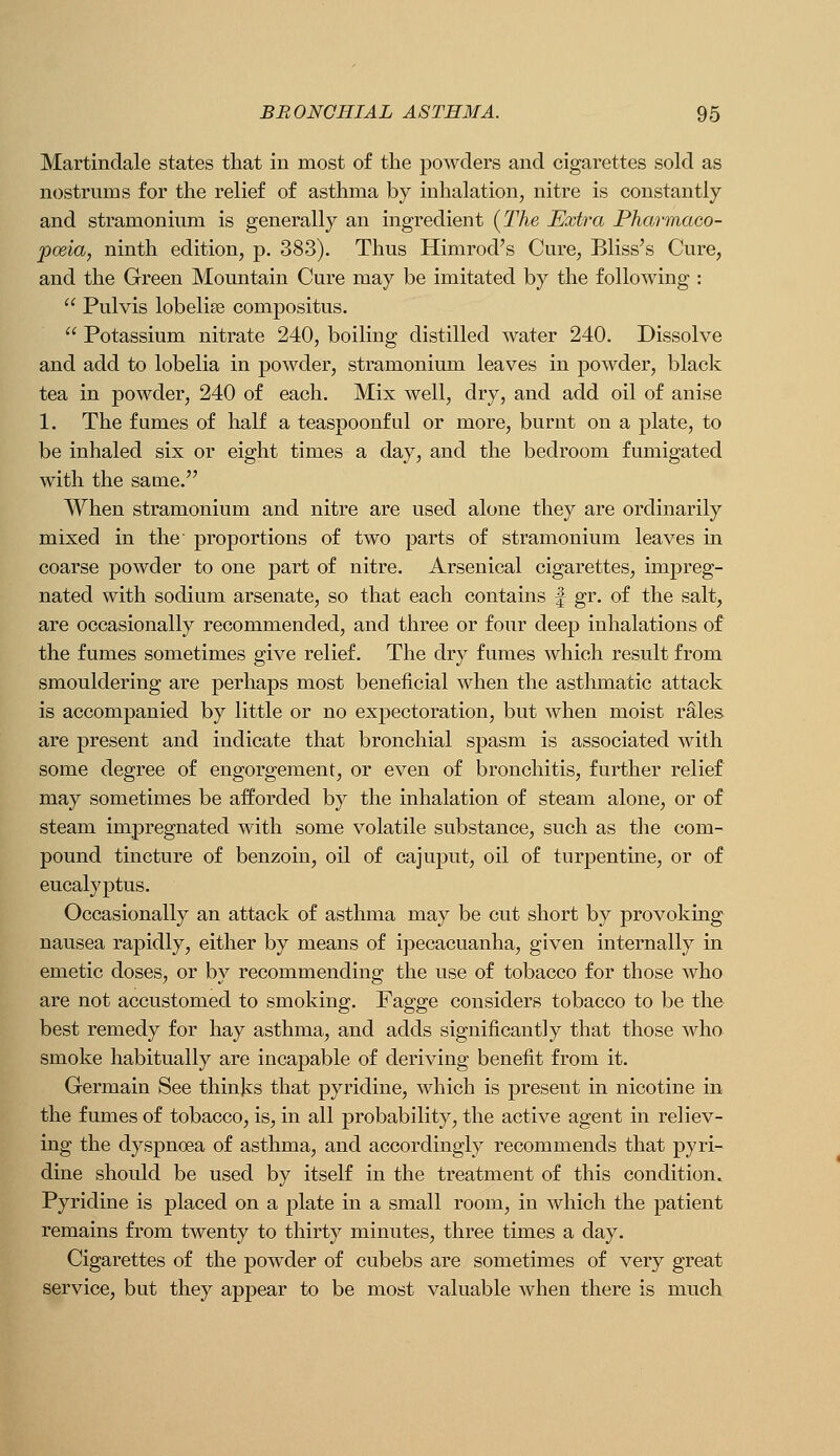 Martindale states that in most of the powders and cigarettes sold as nostrnms for the relief of asthma by inhalation, nitre is constantly and stramonium is generally an ingredient (TAe Extra Pharmaco- poeia, ninth edition, p. 383). Thus Himrod's Cure, Bliss's Cure, and the Green Mountain Cure may be imitated by the following :  Pulvis lobelise compositus.  Potassium nitrate 240, boiling distilled water 240. Dissolve and add to lobelia in powder, stramonium leaves in powder, black tea in powder, 240 of each. Mix well, dry, and add oil of anise 1. The fames of half a teaspoonful or more, burnt on a plate, to be inhaled six or eight times a day, and the bedroom fumigated with the same. When stramonium and nitre are used alone they are ordinarily mixed in the proportions of two parts of stramonium leaves in coarse powder to one part of nitre. Arsenical cigarettes, impreg- nated with sodium arsenate, so that each contains f gr. of the salt, are occasionally recommended, and three or four deep inhalations of the fumes sometimes give relief. The dry fumes which result from smouldering are perhaps most beneficial when the asthmatic attack is accompanied by little or no expectoration, but when moist rales are present and indicate that bronchial spasm is associated with some degree of engorgement, or even of bronchitis, further relief may sometimes be afforded by the inhalation of steam alone, or of steam impregnated with some volatile substance, such as the com- pound tincture of benzoin, oil of cajuput, oil of turpentine, or of eucalyptus. Occasionally an attack of asthma may be cut short by provoking nausea rapidly, either by means of ipecacuanha, given internally in emetic doses, or by recommending the use of tobacco for those who are not accustomed to smoking. Fagge considers tobacco to be the best remedy for hay asthma, and adds significantly that those who smoke habitually are incapable of deriving benefit from it. Germain See thinks that pyridine, which is present in nicotine in the fumes of tobacco, is, in all probability, the active agent in reliev- ing the dyspnoea of asthma, and accordingly recommends that pyri- dine should be used by itself in the treatment of this condition. Pyridine is placed on a plate in a small room, in which the patient remains from twenty to thirty minutes, three times a day. Cigarettes of the powder of cubebs are sometimes of very great service, but they appear to be most valuable when there is much
