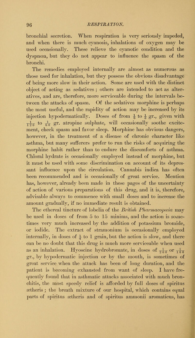 bronchial secretion. When respiration is very seriously impeded, and when there is much cyanosis, inhalations of oxygen may be used occasionally. These relieve the cyanotic condition and the dyspnoea, but they do not appear to influence the spasm of the bronchi. The remedies employed internally are almost as numerous as those used for inhalation, but they possess the obvious disadvantage of being more slow in their action. Some are used with the distinct object of acting as sedatives ; others are intended to act as alter- atives, and are, therefore, more serviceable during the intervals be- tween the attacks of spasm. Of the sedatives morphine is perhaps the most useful, and the rapidity of action may be increased by its injection hypodermatically. Doses of from ^ to ^ gr., given with I'h'Q ^^ 'WQ ^^' Q-tropine sulphate, will occasionally soothe excite- ment, check spasm and favor sleep. Morphine has obvious dangers, however, in the treatment of a disease of chronic character like asthma, but many sufferers prefer to run the risks of acquiring the morphine habit rather than to endure the discomforts of asthma. Chloral hydrate is occasionally employed instead of morphine, but it must be used with some discrimination on account of its depres- sant influence upon the circulation. Cannabis indica has often been recommended and is occasionally of great service. Mention has, however, already been made in these pages of the uncertainty of action of various preparations of this drug, and it is, therefore, advisable always to commence with small doses and to increase the amount gradually, if no immediate result is obtained. The ethereal tincture of lobelia of the British Pharmaeopoeia may be used in doses of from 5 to 15 minims, and the action is some- times very much increased by the addition of potassium bromide, or iodide. The extract of stramonium is occasionally employed internally, in doses of J to 1 grain, but the action is slow, and there can be no doubt that this drug is much more serviceable when used as an inhalation. Hyoscine hydrobromate, in doses of -g-io ^^^ tto gr., by hypodermatic injection or by the mouth, is sometimes of great service when the attack has been of long duration, and the patient is becoming exhausted from want of sleep. I have fre- quently found that in asthmatic attacks associated with much bron- chitis, the most speedy relief is afforded by full doses of spiritus setheris ; the breath mixture of our hospital, which contains equal parts of spiritus setheris and of spiritus ammonii aromaticus, has