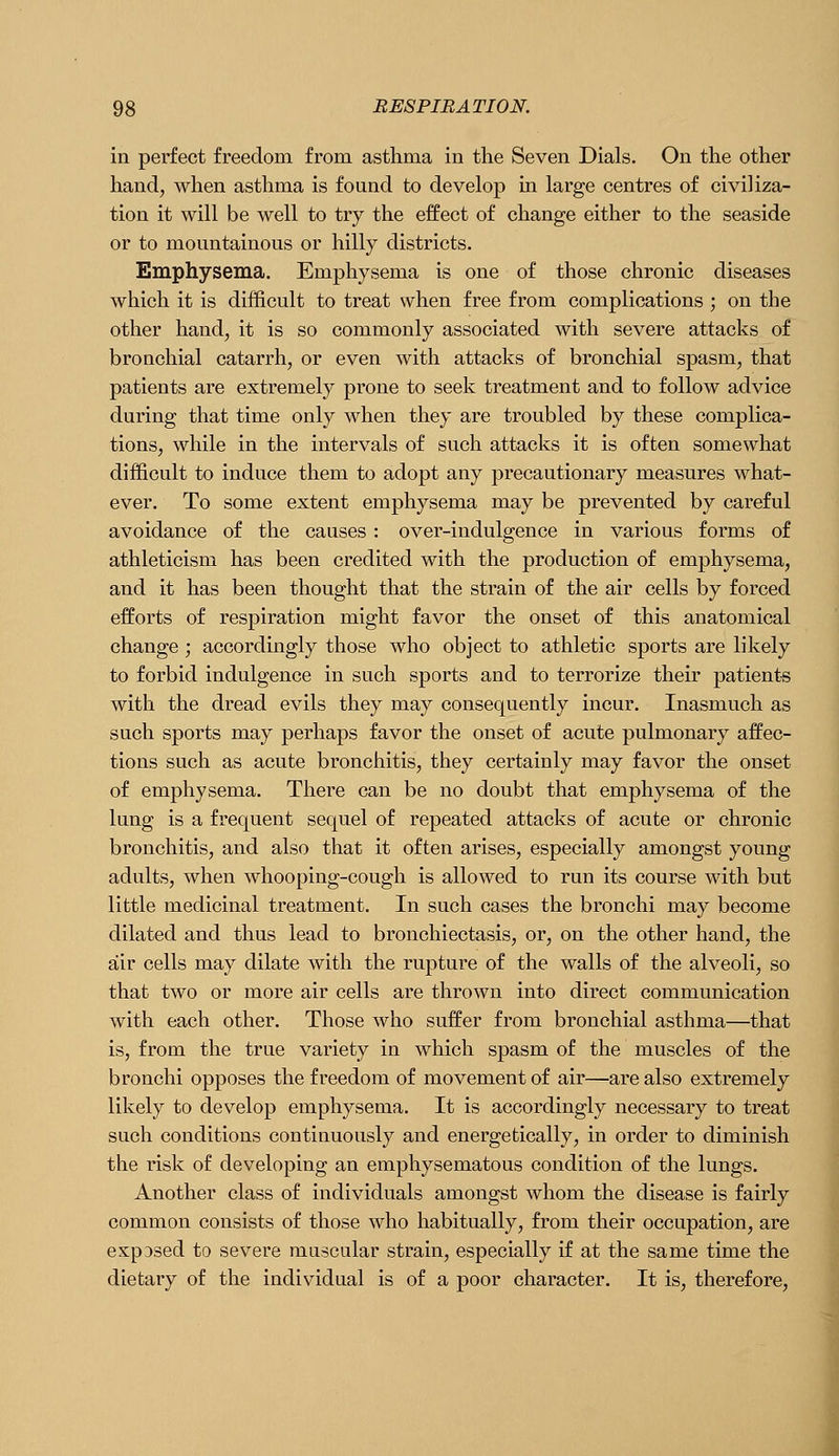 in perfect freedom from asthma in the Seven Dials. On the other hand, when asthma is found to develop in large centres of civiliza- tion it will be well to try the effect of change either to the seaside or to mountainous or hilly districts. Emphysema. Emphysema is one of those chronic diseases which it is difficult to treat when free from complications ; on the other hand, it is so commonly associated with severe attacks of bronchial catarrh, or even with attacks of bronchial spasm, that patients are extremely prone to seek treatment and to follow advice during that time only when they are troubled by these complica- tions, while in the intervals of such attacks it is often somewhat difficult to induce them to adopt any precautionary measures what- ever. To some extent emphysema may be prevented by careful avoidance of the causes : over-indulgence in various forms of athleticism has been credited with the production of emphysema, and it has been thought that the strain of the air cells by forced efforts of respiration might favor the onset of this anatomical change ; accordingly those who object to athletic sports are likely to forbid indulgence in such sports and to terrorize their patients with the dread evils they may consequently incur. Inasmuch as such sports may perhaps favor the onset of acute pulmonary affec- tions such as acute bronchitis, they certainly may favor the onset of emphysema. There can be no doubt that emphysema of the lung is a frequent sequel of repeated attacks of acute or chronic bronchitis, and also that it often arises, especially amongst young adults, when whooping-cough is allowed to run its course with but little medicinal treatment. In such cases the bronchi may become dilated and thus lead to bronchiectasis, or, on the other hand, the air cells may dilate with the rupture of the walls of the alveoli, so that two or more air cells are thrown into direct communication with each other. Those who suffer from bronchial asthma—that is, from the true variety in which spasm of the muscles of the bronchi opposes the freedom of movement of air—are also extremely likely to develop emphysema. It is accordingly necessary to treat such conditions continuously and energetically, in order to diminish the risk of developing an emphysematous condition of the lungs. Another class of individuals amongst whom the disease is fairly common consists of those who habitually, from their occupation, are expDsed to severe muscular strain, especially if at the same time the dietary of the individual is of a poor character. It is, therefore.
