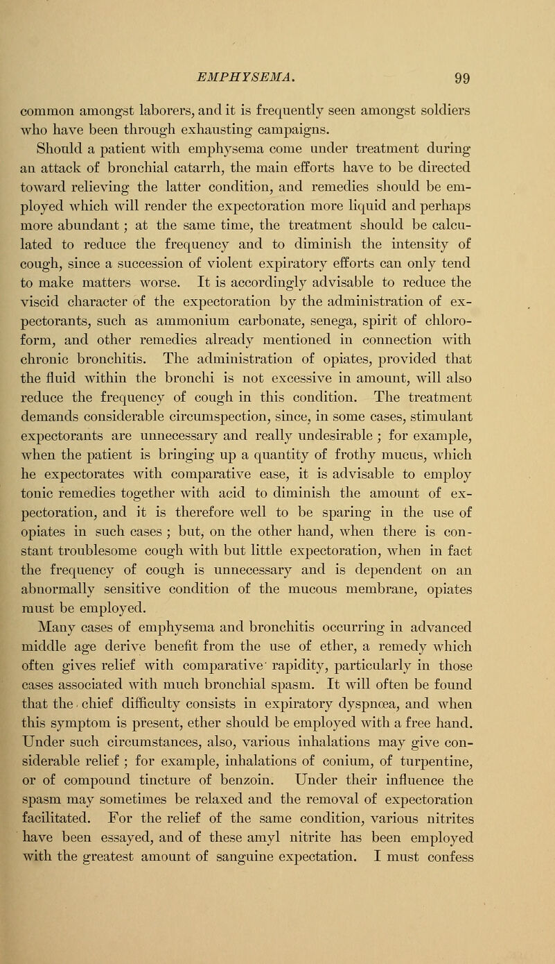 common amongst laborers, and it is frequently seen amongst soldiers who have been through exhausting camj)aigns. Should a patient with emphysema come under treatment during an attack of bronchial catarrh, the main efforts have to be directed toward relieving the latter condition, and remedies should be em- ployed which will render the expectoration more liquid and perhaps more abundant; at the same time, the treatment should be calcu- lated to reduce the frequency and to diminish the intensity of cough, since a succession of violent expiratory efforts can only tend to make matters worse. It is accordingly advisable to reduce the viscid character of the expectoration by the administration of ex- pectorants, such as ammonium carbonate, senega, spirit of chloro- form, and other remedies already mentioned in connection with chronic bronchitis. The administration of opiates, provided that the fluid within the bronchi is not excessive in amount, Avill also reduce the frequency of cough in this condition. The treatment demands considerable circumspection, since, in some cases, stimulant expectorants are unnecessary and really undesirable ; for example, when the patient is bringing up a quantity of frothy mucus, which he expectorates with comparative ease, it is advisable to employ tonic remedies together with acid to diminish the amount of ex- pectoration, and it is therefore well to be sparing in the use of opiates in such cases ; but, on the other hand, when there is con- stant troublesome cough with but little expectoration, when in fact the frequency of cough is unnecessary and is dependent on an abnormally sensitive condition of the mucous membrane, opiates must be employed. Many cases of emphysema and bronchitis occurring in advanced middle age derive benefit from the use of ether, a remedy which often gives relief with comparative' rapidity, particularly in those cases associated with much bronchial spasm. It will often be found that the chief difficulty consists in expiratory dyspnoea, and when this symptom is present, ether should be employed with a free hand. Under such circumstances, also, various inhalations may give con- siderable relief ; for example, inhalations of conium, of turpentine, or of compound tincture of benzoin. Under their influence the spasm may sometimes be relaxed and the removal of expectoration facilitated. For the relief of the same condition, various nitrites have been essayed, and of these amyl nitrite has been employed with the greatest amount of sanguine expectation. I must confess