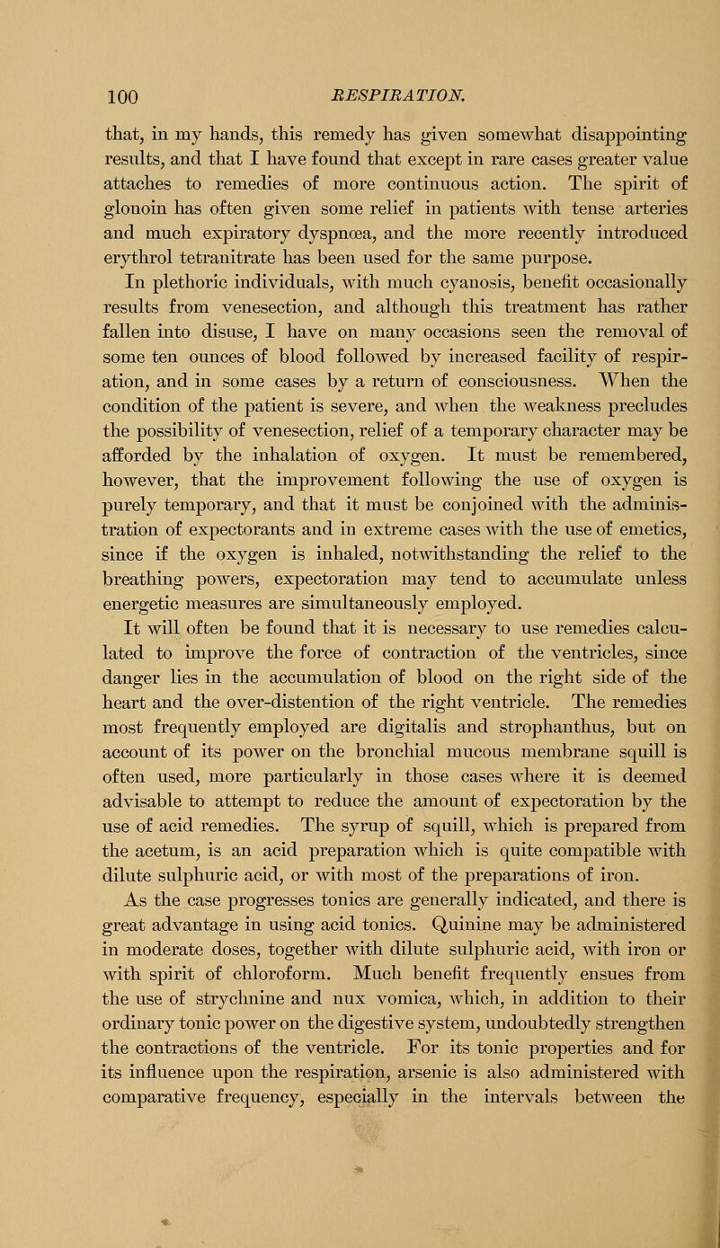 that, in my hands, this remedy has given somewhat disappointing resnlts, and that I have found that except in rare cases greater value attaches to remedies of more continuous action. The spirit of glonoin has often given some relief in patients with tense arteries and much expiratory dyspnoea, and the more recently introduced erythrol tetranitrate has been used for the same purpose. In plethoric individuals, with much cyanosis, benefit occasionally results from venesection, and although this treatment has rather fallen into disuse, I have on many occasions seen the removal of some ten ounces of blood followed by increased facility of respir- ation, and in some cases by a return of consciousness. When the condition of the patient is severe, and when the weakness precludes the possibility of venesection, relief of a temporary character may be afforded by the inhalation of oxygen. It must be remembered, however, that the improvement following the use of oxygen is purely temporary, and that it must be conjoined with the adminis- tration of expectorants and in extreme cases with the use of emetics, since if the oxygen is inhaled, notwithstanding the relief to the breathing powers, expectoration may tend to accumulate unless energetic measures are simultaneously employed. It will often be found that it is necessary to use remedies calcu- lated to improve the force of contraction of the ventricles, since danger lies in the accumulation of blood on the right side of the heart and the over-distention of the right ventricle. The remedies most frequently employed are digitalis and strophanthus, but on account of its power on the bronchial mucous membrane squill is often used, more particularly in those cases where it is deemed advisable to attempt to reduce the amount of expectoration by the use of acid remedies. The syrup of squill, which is prepared from the acetum, is an acid preparation which is quite compatible with dilute sulphuric acid, or with most of the preparations of iron. As the case progresses tonics are generally indicated, and there is great advantage in using acid tonics. Quinine may be administered in moderate doses, together with dilute sulphuric acid, with iron or with spirit of chloroform. Much benefit frequently ensues from the use of strychnine and nux vomica, which, in addition to their ordinary tonic power on the digestive system, undoubtedly strengthen the contractions of the ventricle. For its tonic properties and for its influence upon the respiration, arsenic is also administered with comparative frequency, especially in the intervals between the