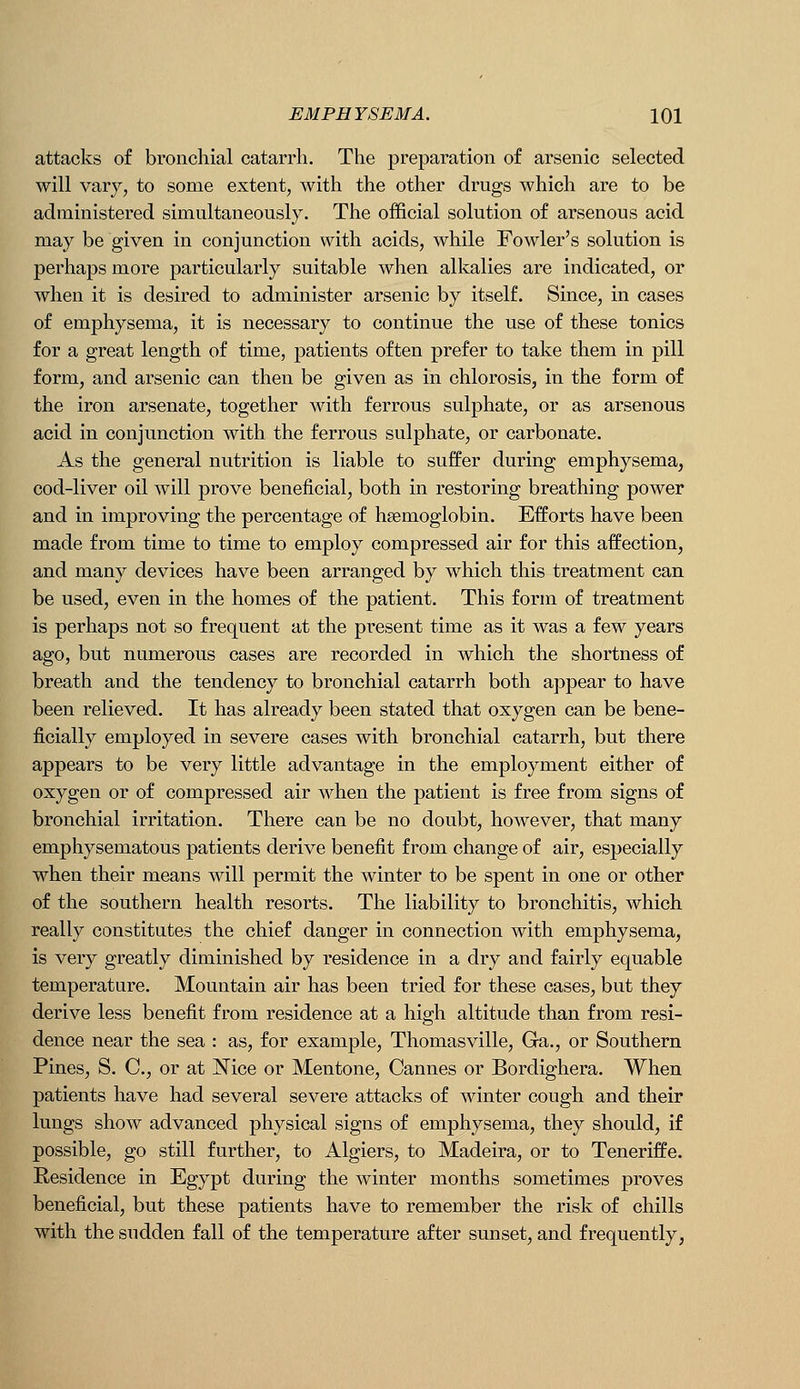 attacks of bronchial catarrh. The preparation of arsenic selected will vary, to some extent, with the other drugs which are to be administered simultaneously. The official solution of arsenous acid may be given in conjunction with acids, while Fowler's solution is perhaps more particularly suitable when alkalies are indicated, or when it is desired to administer arsenic by itself. Since, in cases of emphysema, it is necessary to continue the use of these tonics for a great length of time, patients often prefer to take them in pill form, and arsenic can then be given as in chlorosis, in the form of the iron arsenate, together with ferrous sulphate, or as arsenous acid in conjunction with the ferrous sulphate, or carbonate. As the general nutrition is liable to suffer during emphysema, cod-liver oil will prove beneficial, both in restoring breathing power and in improving the percentage of haemoglobin. Efforts have been made from time to time to employ compressed air for this affection, and many devices have been arranged by which this treatment can be used, even in the homes of the patient. This form of treatment is perhaps not so frequent at the present time as it was a few years ago, but numerous cases are recorded in which the shortness of breath and the tendency to bronchial catarrh both appear to have been relieved. It has already been stated that oxygen can be bene- ficially employed in severe cases with bronchial catarrh, but there appears to be very little advantage in the employment either of oxygen or of compressed air when the patient is free from signs of bronchial irritation. There can be no doubt, however, that many emphysematous patients derive benefit from change of air, especially when their means will permit the winter to be spent in one or other of the southern health resorts. The liability to bronchitis, which really constitutes the chief danger in connection with emphysema, is very greatly diminished by residence in a dry and fairly equable temperature. Mountain air has been tried for these cases, but they derive less benefit from residence at a high altitude than from resi- dence near the sea : as, for example, Thomasville, Ga., or Southern Pines, S. C, or at IN^ice or Mentone, Cannes or Bordighera. When patients have had several severe attacks of winter cough and their lungs show advanced physical signs of emphysema, they should, if possible, go still further, to Algiers, to Madeira, or to Teneriffe. Residence in Egypt during the winter months sometimes proves beneficial, but these patients have to remember the risk of chills with the sudden fall of the temperature after sunset, and frequently,