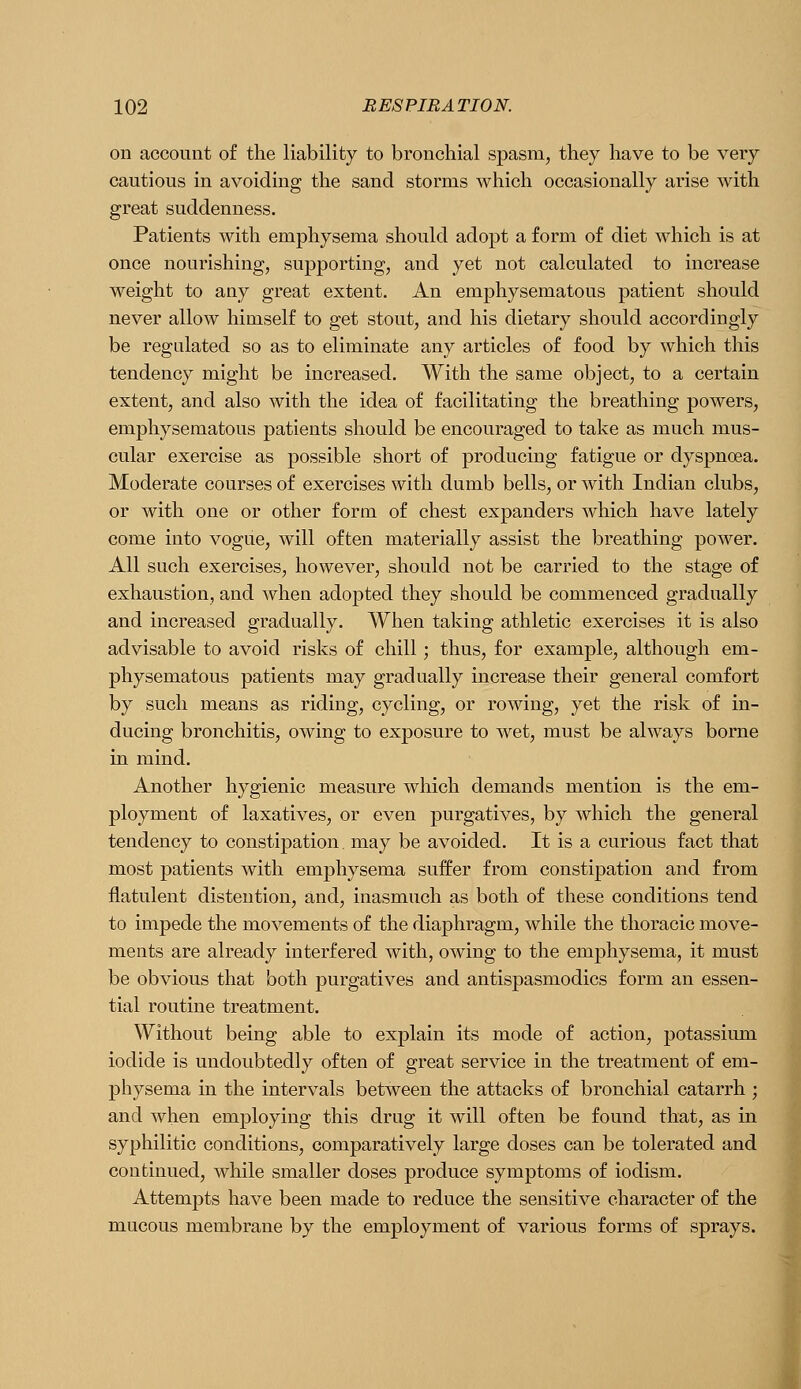 on account of the liability to bronchial spasm, they have to be very cautious in avoiding the sand storms which occasionally arise with great suddenness. Patients with emphysema should adopt a form of diet which is at once nourishing, supporting, and yet not calculated to increase weight to any great extent. An emphysematous patient should never allow himself to get stout, and his dietary should accordingly be regulated so as to eliminate any articles of food by which this tendency might be increased. With the same object, to a certain extent, and also with the idea of facilitating the breathing powers, emphysematous patients should be encouraged to take as much mus- cular exercise as possible short of producing fatigue or dyspnoea. Moderate courses of exercises with dumb bells, or with Indian clubs, or with one or other form of chest expanders which have lately come into vogue, will often materially assist the breathing power. All such exercises, however, should not be carried to the stage of exhaustion, and when adopted they should be commenced gradually and increased gradually. When taking athletic exercises it is also advisable to avoid risks of chill; thus, for example, although em- physematous patients may gradually increase their general comfort by such means as riding, cycling, or rowing, yet the risk of in- ducing bronchitis, owing to exposure to wet, must be always borne in mind. Another hygienic measure which demands mention is the em- ployment of laxatives, or even purgatives, by which the general tendency to constipation, may be avoided. It is a curious fact that most patients with emphysema suffer from constipation and from flatulent distention, and, inasmuch as both of these conditions tend to impede the movements of the diaphragm, while the thoracic move- ments are already interfered with, owing to the emphysema, it must be obvious that both purgatives and antispasmodics form an essen- tial routine treatment. Without being able to explain its mode of action, potassium iodide is undoubtedly often of great service in the treatment of em- physema in the intervals between the attacks of bronchial catarrh ; and when employing this drug it will often be found that, as in syphilitic conditions, comparatively large doses can be tolerated and continued, while smaller doses produce symptoms of iodism. Attempts have been made to reduce the sensitive character of the mucous membrane by the employment of various forms of sprays.