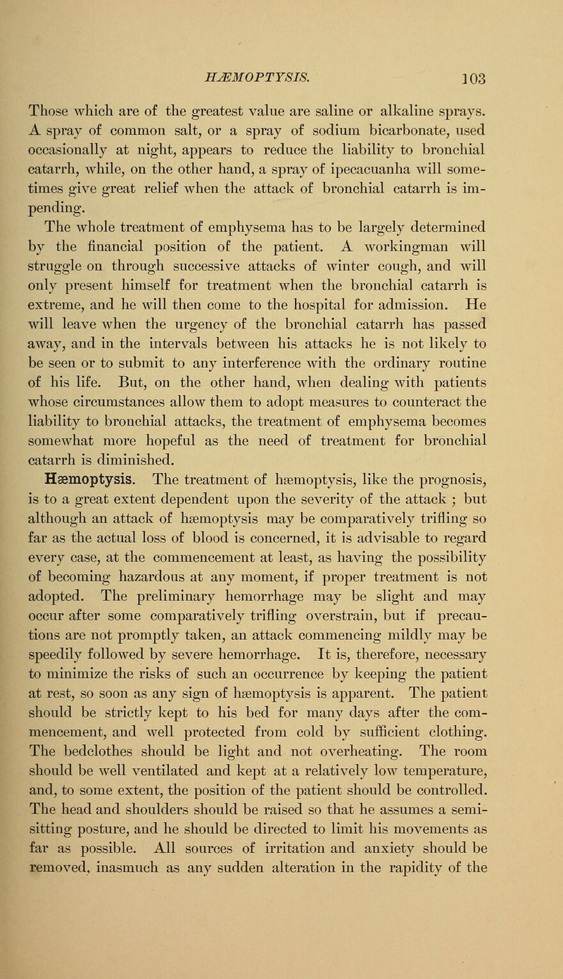 Those which are of the greatest value are saline or alkaline sprays. A spray of common salt, or a spray of sodium bicarbonate, used occasionally at night, appears to reduce the liability to bronchial catarrh, while, on the other hand, a spray of ipecacuanha will some- times give great relief when the attack of bronchial catarrh is im- pending. The whole treatment of emphysema has to be largely determined by the financial position oP the patient. A workingman will struggle on through successive attacks of winter cough, and will only present himself for treatment when the bronchial catarrh is extreme, and he will then come to the hospital for admission. He will leave when the urgency of the bronchial catarrh has passed away, and in the intervals between his attacks he is not likely to be seen or to submit to any interference with the ordinary routine of his life. But, on the other hand, when dealing with patients whose circumstances allow them to adopt measures to counteract the liability to bronchial attacks, the treatment of emphysema becomes somewhat more hopeful as the need of treatment for bronchial catarrh is diminished. Haemoptysis. The treatment of haemoptysis, like the prognosis, is to a great extent dependent upon the severity of the attack ; but although an attack of haemoptysis may be comparatively trifling so far as the actual loss of blood is concerned, it is advisable to regard every case, at the commencement at least, as having the possibility of becoming hazardous at any moment, if proper treatment is not adopted. The preliminary hemorrhage may be slight and may occur after some comparatively trifling overstrain, but if precau- tions are not promptly taken, an attack commencing mildly may be speedily followed by severe hemorrhage. It is, therefore, necessary to minimize the risks of such an occurrence by keeping the patient at rest, so soon as any sign of hgemoptysis is apparent. The patient should be strictly kept to his bed for many days after the com- mencement, and well protected from cold by sufficient clothing. The bedclothes should be light and not overheating. The room should be well ventilated and kept at a relatively low temperature, and, to some extent, the position of the patient should be controlled. The head and shoulders should be raised so that he assumes a semi- sitting posture, and lie should be directed to limit his movements as far as possible. All sources of irritation and anxiety should be removed, inasmuch as any sudden alteration in the rapidity of the