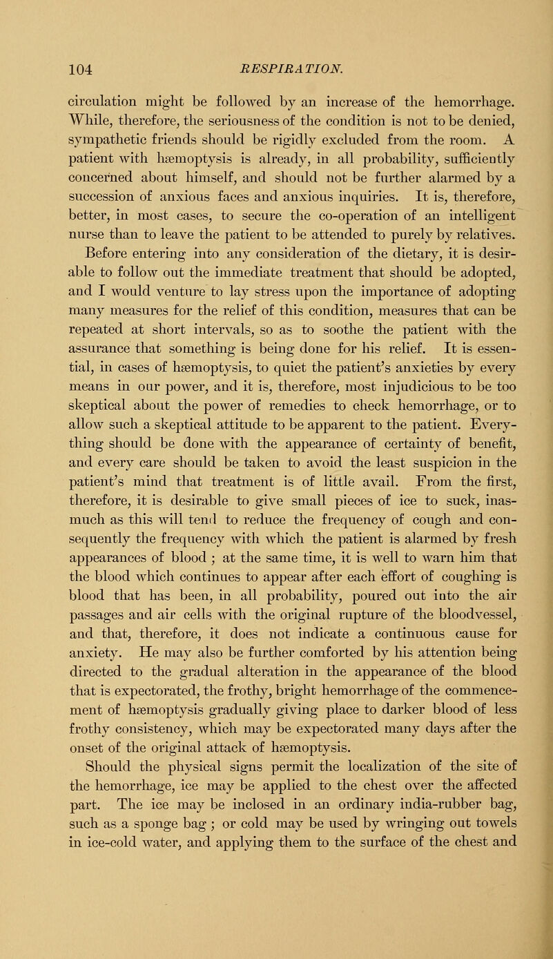 circulation might be followed by an increase of the hemorrhage. While, therefore, the seriousness of the condition is not to be denied, sympathetic friends should be rigidly excluded from the room. A patient with haemoptysis is already, in all probability, sufficieatly concerned about himself, and should not be further alarmed by a succession of anxious faces and anxious inquiries. It is, therefore, better, in most cases, to secure the co-operation of an intelligent nurse than to leave the patient to be attended to purely by relatives. Before entering into any consideration of the dietary, it is desir- able to follow out the immediate treatment that should be adopted, and I would venture to lay stress upon the importance of adopting many measures for the relief of this condition, measures that can be repeated at short intervals, so as to soothe the patient Avith the assurance that something is being done for his relief. It is essen- tial, in cases of haemoptysis, to quiet the patient's anxieties by every means in our power, and it is, therefore, most injudicious to be too skeptical about the power of remedies to check hemorrhage, or to allow such a skeptical attitude to be apparent to the patient. Every- thing should be done with the appearance of certainty of benefit, and every care should be taken to avoid the least suspicion in the patient's mind that treatment is of little avail. From the first, therefore, it is desirable to give small pieces of ice to suck, inas- much as this will tend to reduce the frequency of cough and con- sequently the frequency with which the patient is alarmed by fresh appearances of blood ; at the same time, it is well to warn him that the blood which continues to appear after each effort of coughing is blood that has been, in all probability, poured out into the air passages and air cells with the original rupture of the bloodvessel, and that, therefore, it does not indicate a continuous cause for anxiety. He may also be further comforted by his attention being directed to the gradual alteration in the appearance of the blood that is expectorated, the frothy, bright hemorrhage of the commence- ment of haemoptysis gradually giving place to darker blood of less frothy consistency, which may be expectorated many days after the onset of the original attack of haemoptysis. Should the physical signs permit the localization of the site of the hemorrhage, ice may be applied to the chest over the affected part. The ice may be inclosed in an ordinary india-rubber bag, such as a sponge bag ; or cold may be used by wringing out towels in ice-cold water, and applying them to the surface of the chest and