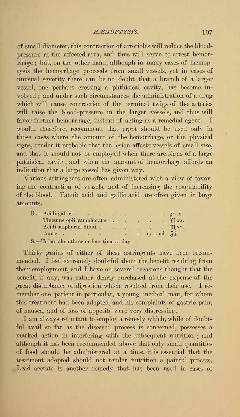 of small diameter, this contraction of arterioles will reduce the blood- pressure at the affected area, and thus will serve to arrest hemor- rhage ; but, on the other hand, although in many cases of haemop- tysis the hemorrhage proceeds from small vessels, yet in cases of unusual severity there can be no doubt that a branch of a larger vessel, one perhaps crossing a phthisical cavity, has become in- volved ; and under such circumstances the administration of a drug which will cause contraction of the terminal twigs of the arteries will raise the blood-pressure in the larger vessels, and thus will favor further hemorrhage, instead of acting as a remedial agent. I would, therefore, recommend that ergot should be used only in those cases where the amount of the hemorrhage, or the physical signs, render it probable that the lesion affects vessels of small size, and that it should not be employed when there are signs of a large phthisical cavity, and when the amount of hemorrhage affords an indication that a large vessel has given way. Various astringents are often administered with a view of favor- ing the contraction of vessels, and of increasing the coagulability of the blood. Tannic acid and gallic acid are often given in large amounts. R. —Acidi gallici . . . . . . . . gr. x. Tincturse opii camphoratse ..... TTt^x. Acidi sulphurici diluti ...... TTL^v. Aquse q. s. ad ^j. S.—To be taken three or four times a day. Thirty grains of either of these astringents have been recom- mended. I feel extremely doubtful about the benefit resulting from their employment, and I have on several occasions thought that the benefit, if any, was rather dearly purchased at the expense of the great disturbance of digestion which resulted from their use. I re- member one patient in particular, a young medical man, for whom this treatment had been adopted, and his complaints of gastric pain, of nausea, and of loss of appetite were very distressing. I am always reluctant to employ a remedy which, while of doubt- ful avail so far as the diseased process is concerned, possesses a marked action in interfering with the subsequent nutrition ; and although it has been recommended above that only small quantities of food should be administered at a time, it is essential that the treatment adopted should not render nutrition a painful process. Lead acetate is another remedy that has been used in cases of