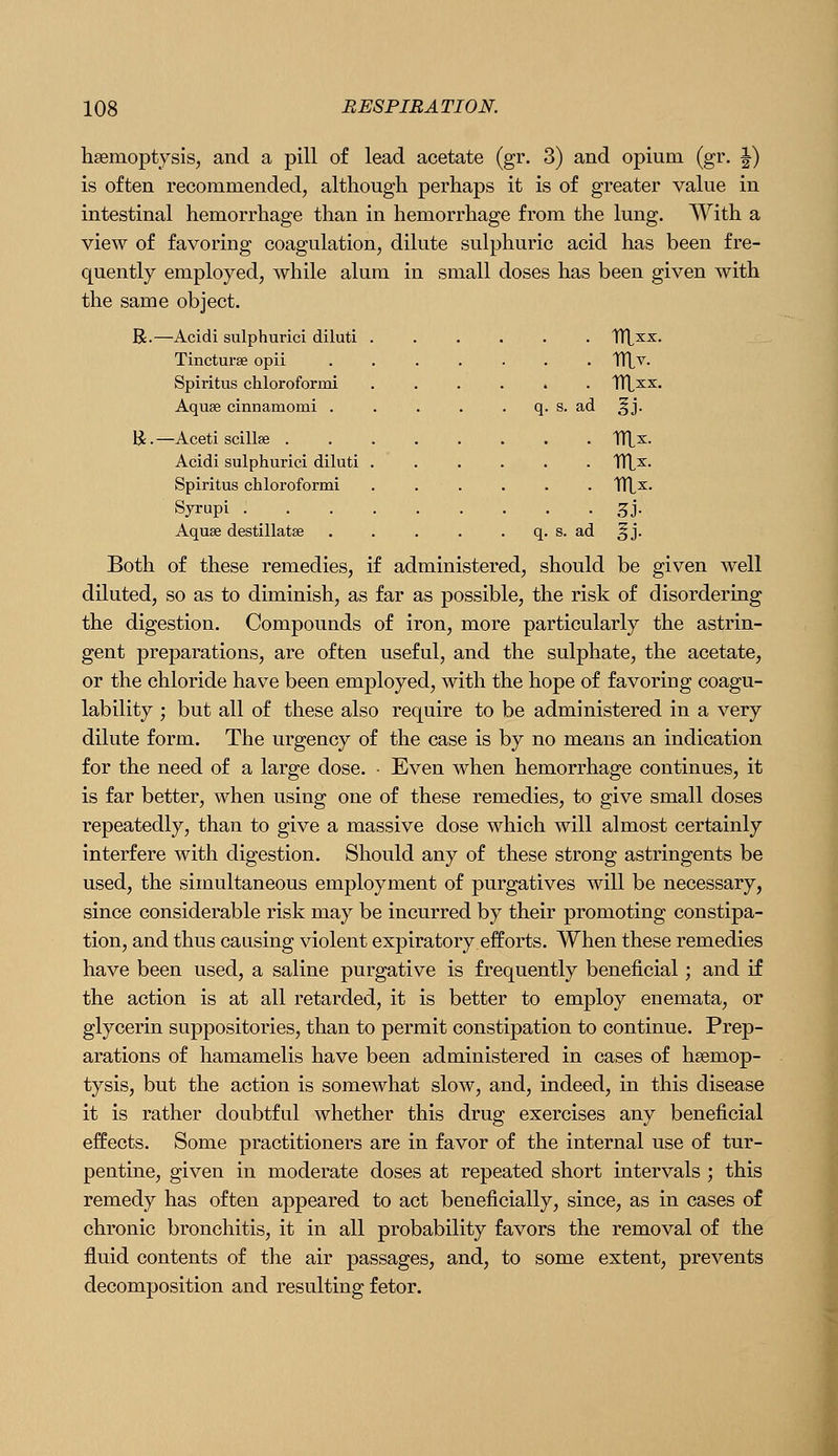 haemoptysis, and a pill of lead acetate (gr. 3) and opium (gr. J) is often recommended, although perhaps it is of greater value in intestinal hemorrhage than in hemorrhage from the lung. With a view of favoring coagulation, dilute sulphuric acid has been fre- quently employed, while alum in small doses has been given with the same object. R.—Acidi sulphuric! diluti ...... TlXxx. Tincturse opii ....... TTLv. Spiritus chloroformi ...... TTLxx. Aquae cinnamomi . . . . . q. s. ad ^j. R. —Aceti scillae TTtx. Acidi sulphurici diluti ...... TTL^- Spiritus chloroformi ...... TTlx. Syrupi 3j. Aquse destillatse . . . . . q. s. ad §j. Both of these remedies, if administered, should be given well diluted, so as to diminish, as far as possible, the risk of disordering the digestion. Compounds of iron, more particularly the astrin- gent preparations, are often useful, and the sulphate, the acetate, or the chloride have been employed, with the hope of favoring coagu- lability ; but all of these also require to be administered in a very dilute form. The urgency of the case is by no means an indication for the need of a large dose. • Even when hemorrhage continues, it is far better, when using one of these remedies, to give small doses repeatedly, than to give a massive dose which will almost certainly interfere with digestion. Should any of these strong astringents be used, the simultaneous employment of purgatives will be necessary, since considerable risk may be incurred by their promoting constipa- tion, and thus causing violent expiratory efforts. When these remedies have been used, a saline purgative is frequently beneficial; and if the action is at all retarded, it is better to employ enemata, or glycerin suppositories, than to permit constipation to continue. Prep- arations of hamamelis have been administered in cases of haemop- tysis, but the action is somewhat slow, and, indeed, in this disease it is rather doubtful whether this drug exercises any beneficial effects. Some practitioners are in favor of the internal use of tur- pentine, given in moderate doses at repeated short intervals ; this remedy has often appeared to act beneficially, since, as in cases of chronic bronchitis, it in all probability favors the removal of the fluid contents of the air passages, and, to some extent, prevents decomposition and resulting fetor.