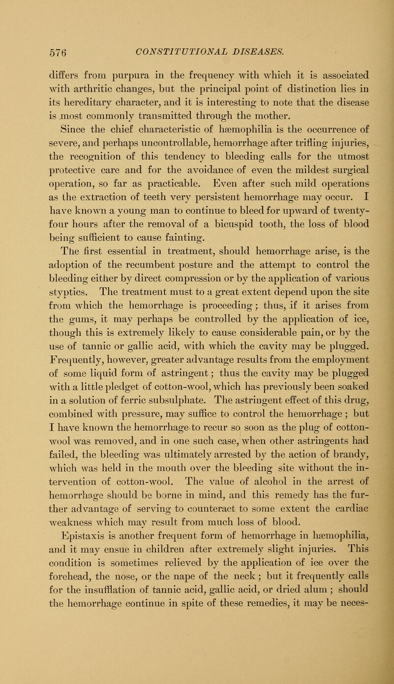 differs from purpura in the frequency with which it is associated with arthritic changes, but the principal point of distinction lies in its hereditary character, and it is interesting to note that the disease is most commonly transmitted through the mother. Since the chief characteristic of hsemophilia is the occurrence of severe, and perhaps uncontrollable, hemorrhage after trifling injuries, the recognition of this tendency to bleeding calls for the utmost protective care and for the avoidance of even the mildest surgical operation, so far as practicable. Even after such mild operations as the extraction of teeth very persistent hemorrhage may occur. I have known a young man to continue to bleed for upward of twenty- four hours after the removal of a bicuspid tooth, the loss of blood being sufficient to cause fainting. The first essential in treatment, should hemorrhage arise, is the adoption of the recumbent posture and the attempt to control the bleeding either by direct compression or by the application of various styptics. The treatment must to a great extent depend upon the site from which the hemorrhage is proceeding; thus, if it arises from the gums, it may perhaps be controlled by the application of ice, though this is extremely likely to cause considerable pain, or by the use of tannic or gallic acid, with which the cavity may be plugged. Frequently, however, greater advantage results from the employment of some liquid form of astringent; thus the cavity may be plugged with a little pledget of cotton-wool, which has previously been soaked in a solution of ferric subsulpliate. The astringent effect of this drug, combined with pressure, may suffice to control the hemorrhage; but I have known the hemorrhage to recur so soon as the plug of cotton- wool was removed, and in one such case, when other astringents had failed, the bleeding was ultimately arrested by the action of brandy, which was held in the mouth over the bleeding site without the in- tervention of cotton-wool. The value of alcohol in the arrest of hemorrhage should be borne in mind, and this remedy has the fur- ther advantage of serving to counteract to some extent the cardiac weakness which may result from much loss of blood. Epistaxis is another frequent form of hemorrhage in hsemophilia, and it may ensue in children after extremely slight injuries. This condition is sometimes relieved by the application of ice over the forehead, tlie nose, or the nape of the neck; but it frequently calls for the insufflation of tannic acid, gallic acid, or dried alum ; should the hemorrhage continue in spite of these remedies, it may be neces-
