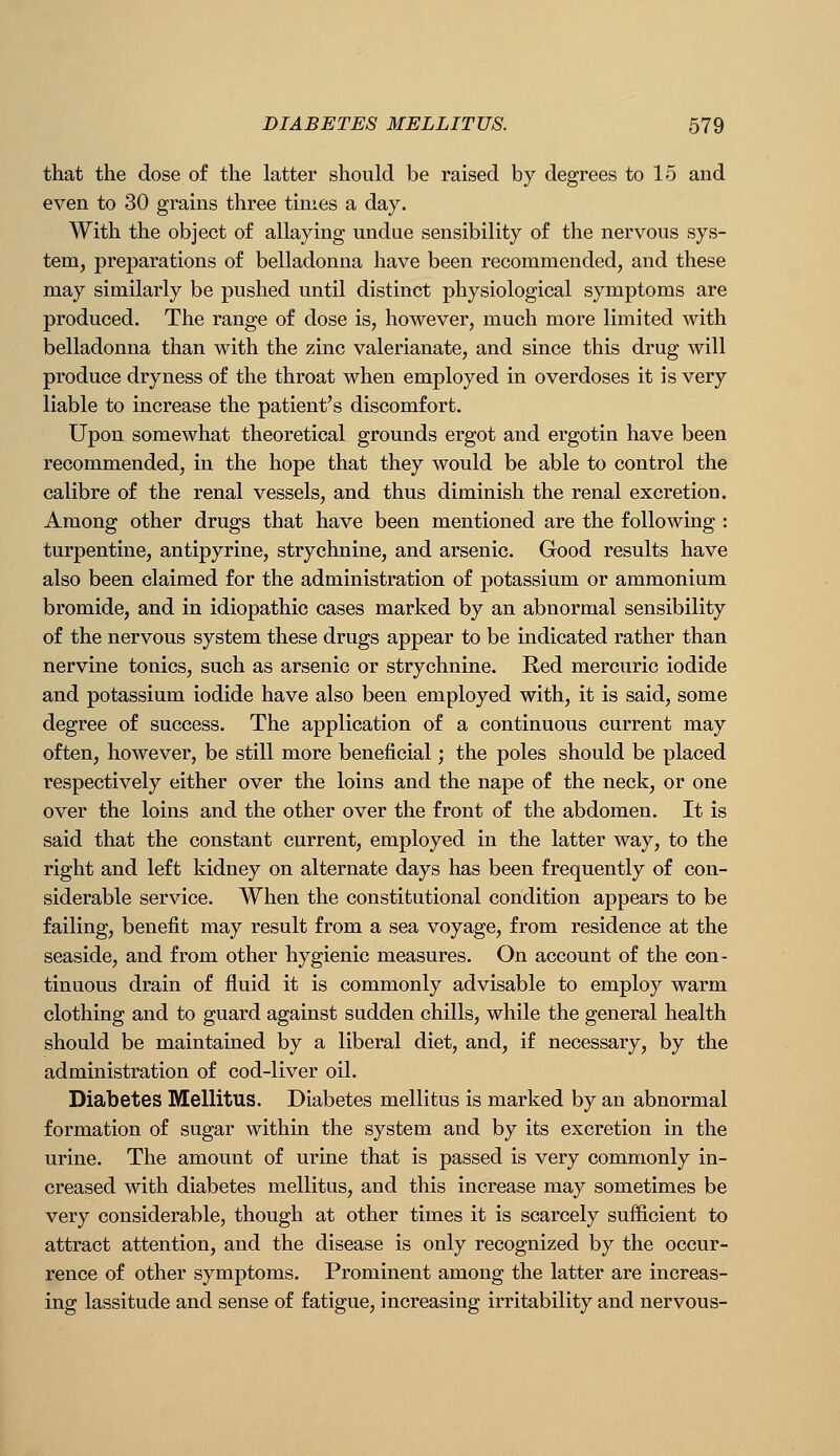 that the dose of the latter should be raised by degrees to 15 and even to 30 grains three times a day. With the object of allaying undue sensibility of the nervous sys- tem, preparations of belladonna have been recommended, and these may similarly be pushed until distinct physiological symptoms are produced. The range of dose is, however, much more limited with belladonna than with the zinc valerianate, and since this drug will produce dryness of the throat when employed in overdoses it is very liable to increase the patient's discomfort. Upon somewhat theoretical grounds ergot and ergotin have been recommended, in the hope that they would be able to control the calibre of the renal vessels, and thus diminish the renal excretion. Among other drugs that have been mentioned are the following : turpentine, antipyrine, strychnine, and arsenic. Good results have also been claimed for the administration of potassium or ammonium bromide, and in idiopathic cases marked by an abnormal sensibility of the nervous system these drugs appear to be indicated rather than nervine tonics, such as arsenic or strychnine. Red mercuric iodide and potassium iodide have also been employed with, it is said, some degree of success. The application of a continuous current may often, however, be still more beneficial; the poles should be placed respectively either over the loins and the nape of the neck, or one over the loins and the other over the front of the abdomen. It is said that the constant current, employed in the latter way, to the right and left kidney on alternate days has been frequently of con- siderable service. When the constitutional condition appears to be failing, benefit may result from a sea voyage, from residence at the seaside, and from other hygienic measures. On account of the con- tinuous drain of fluid it is commonly advisable to employ warm clothing and to guard against sudden chills, while the general health should be maintained by a liberal diet, and, if necessary, by the administration of cod-liver oil. Diabetes Mellitus. Diabetes mellitus is marked by an abnormal formation of sugar within the system and by its excretion in the urine. The amount of urine that is passed is very commonly in- creased with diabetes mellitus, and this increase may sometimes be very considerable, though at other times it is scarcely sufficient to attract attention, and the disease is only recognized by the occur- rence of other symptoms. Prominent among the latter are increas- ing lassitude and sense of fatigue, increasing irritability and nervous-