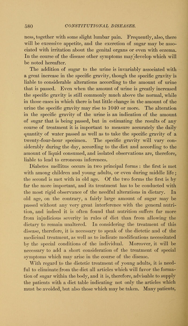 ness, together with some slight lumbar pain. Frequently, also, there will be excessive appetite, and the excretion of sugar may be asso- ciated with irritation about the genital organs or even with eczema. In the course of the disease other symptoms mayjdevelop which will be noted hereafter. The addition of sugar to the urine is invariably associated with a great increase in the specific gravity, though the specific gravity is liable to considerable alterations according to the amount of urine that is passed. Even when the amount of urine is greatly increased the specific gravity is still commonly much above the normal, while in those cases in which there is but little change in the amount of the urine the specific gravity may rise to 1040 or more. The alteration in the specific gravity of the urine is an indication of the amount of sugar that is being passed, but in estimating the results of any course of treatment it is important to measure accurately the daily quantity of water passed as well as to take the specific gravity of a twenty-four-hour specimen. The specific gravity will vary con- siderably during the day, according to the diet and according to the amount of liquid consumed, and isolated observations are, therefore, liable to lead to erroneous inferences. Diabetes mellitus occurs in two principal forms : the first is met with among children and young adults, or even during middle life; the second is met with in old age. Of the two forms the first is by far the more important, and its treatment has to be conducted with the most rigid observance of the needful alterations in dietary. In old age, on the contrary, a fairly large amount of sugar may be passed without any very great interference with the general nutri- tion, and indeed it is often found that nutrition suffers far more from injudicious severity in rules of diet than from allowing the dietary to remain unaltered. In considering the treatment of this disease, therefore, it is necessary to speak of the dietetic and of the medicinal treatment, as well as to indicate modifications necessitated by the special conditions of the individual. Moreover, it will be necessary to add a short consideration of the treatment of special symptoms which may arise in the course of the disease. With regard to the dietetic treatment of young adults, it is need- ful to eliminate from the diet all articles which will favor the forma- tion of sugar within the body, and it is, therefore, advisable to supply the patients with a diet table indicating not only the articles which must be avoided, but also those which may be taken. Many patients,