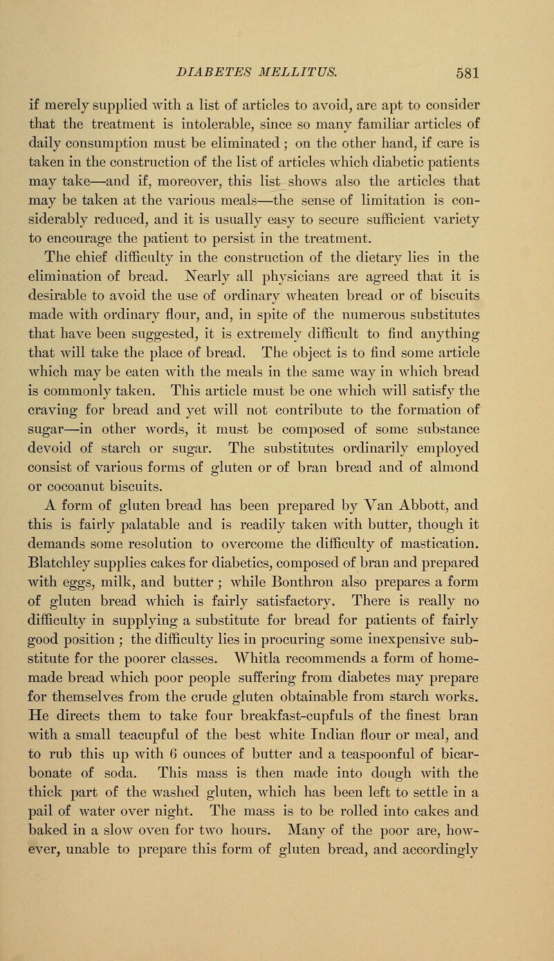 if merely supplied with a list of articles to avoid, are apt to consider that the treatment is intolerable, since so many familiar articles of daily consumption must be eliminated; on the other hand, if care is taken in the construction of the list of articles which diabetic patients may take—and if, moreover, this list shows also the articles that may be taken at the various meals—the sense of limitation is con- siderably reduced, and it is usually easy to secure sufficient variety to encourage the patient to persist in the treatment. The chief difficulty in the construction of the dietary lies in the elimination of bread. Nearly all physicians are agreed that it is desirable to avoid the use of ordinary wheaten bread or of biscuits made with ordinary flour, and, in spite of the numerous substitutes that have been suggested, it is extremely difficult to find anything that will take the place of bread. The object is to find some article which may be eaten with the meals in the same way in which bread is commonly taken. This article must be one which will satisfy the craving for bread and yet will not contribute to the formation of sugar—in other words, it must be composed of some substance devoid of starch or sugar. The substitutes ordinarily employed consist of various forms of gluten or of bran bread and of almond or cocoanut biscuits. A form of gluten bread has been prepared by Van Abbott, and this is fairly palatable and is readily taken with butter, though it demands some resolution to overcome the difficulty of mastication. Blatchley supplies cakes for diabetics, composed of bran and prepared with eggs, milk, and butter ; while Bonthron also prepares a form of gluten bread Avhich is fairly satisfactory. There is really no difficulty in supplying a substitute for bread for patients of fairly good position ; the difficulty lies in procuring some inexpensive sub- stitute for the poorer classes. Whitla recommends a form of home- made bread which poor people suffering from diabetes may prepare for themselves from the crude gluten obtainable from starch works. He directs them to take four breakfast-cupfuls of the finest bran with a small teacupful of the best white Indian flour or meal, and to rub this up with 6 ounces of butter and a teaspoonful of bicar- bonate of soda. This mass is then made into dough with the thick part of the washed gluten, which has been left to settle in a pail of water over night. The mass is to be rolled into cakes and baked in a slow oven for two hours. Many of the poor are, how- ever, unable to prepare this form of gluten bread, and accordingly