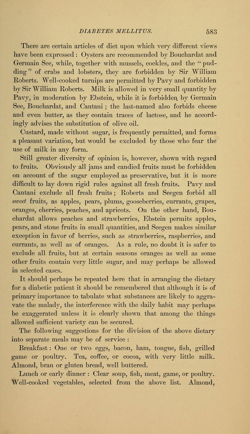 There are certain articles of diet upon which very different views have been expressed : Oysters are recommended by Bouchardat and Germain See, while, together with mussels, cockles, and the  pud- ding of crabs and lobsters, they are forbidden by Sir William Roberts. Well-cooked turnips are permitted by Pavy and forbidden by Sir AYilliam Roberts. Milk is allowed in very small quantity by Pavy, in moderation by Ebstein, while it is forbidden, by Germain See, Bouchardat, and Cantani; the last-named also forbids cheese and even butter, as they contain traces of lactose, and he accord- ingly advises the substitution of olive oil. Custard, made without sugar, is frequently permitted, and forms a pleasant variation, but would be excluded by those who fear the use of milk in any form. Still greater diversity of opinion is, however, shown with regard to fruits. Obviously all jams and candied fruits must be forbidden on account of the sugar employed as preservative, but it is more difficult to lay down rigid rules against all fresh fruits. Pavy and Cantani exclude all fresh fruits; Roberts and Seegen forbid all sweet fruits, as apples, pears, plums, gooseberries, currants, grapes, oranges, cherries, peaches, and apricots. On the other hand, Bou- chardat allows peaches and strawberries, Ebstein permits apples, pears, and stone fruits in small quantities, and Seegen makes similar exception in favor of berries, such as strawberries, raspberries, and currants, as well as of oranges. As a rule, no doubt it is safer to exclude all fruits, but at certain seasons oranges as well as some other fruits contain very little sugar, and may perhaps be allowed in selected cases. It should perhaps be repeated here that in arranging the dietary for a diabetic patient it should be remembered that although it is of primary importance to tabulate what substances are likely to aggra- vate the malady, the interference with the daily habit may perhaps be exaggerated unless it is clearly shown that among the things allowed sufficient variety can be secured. The following suggestions for the division of the above dietary into separate meals may be of service : Breakfast: One or two eggs, bacon, ham, tongue, fish, grilled game or poultry. Tea, coffee, or cocoa, with very little milk. Almond, bran or gluten bread, well buttered. Lunch or early dinner : Clear soup, fish, meat, game, or poultry. Well-cooked vegetables, selected from the above list. Almond,