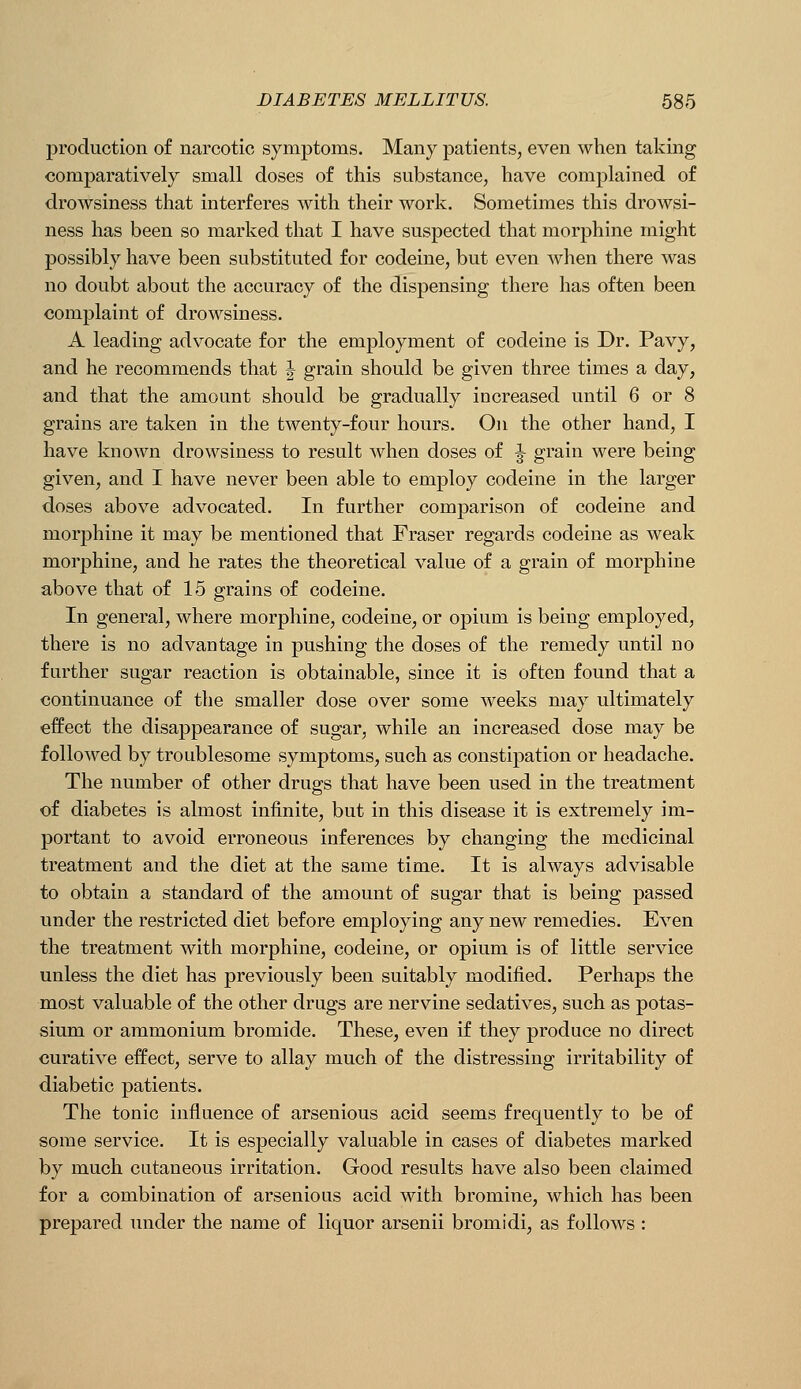 production of narcotic symptoms. Many patients, even when taking comparatively small doses of this substance, have complained of drowsiness that interferes with their work. Sometimes this drowsi- ness has been so marked that I have suspected that morphine might possibly have been substituted for codeine, but even when there was no doubt about the accuracy of the dispensing there has often been complaint of drowsiness. A leading advocate for the employment of codeine is Dr. Pavy, and he recommends that J grain should be given three times a day, and that the amount should be gradually increased until 6 or 8 grains are taken in the twenty-four hours. On the other hand, I have known drowsiness to result when doses of ^ grain were being given, and I have never been able to employ codeine in the larger doses above advocated. In further comparison of codeine and morphine it may be mentioned that Fraser regards codeine as weak morphine, and he rates the theoretical value of a grain of morphine above that of 15 grains of codeine. In general, where morphine, codeine, or opium is being employed, there is no advantage in pushing the doses of the remedy until no further sugar reaction is obtainable, since it is often found that a continuance of the smaller dose over some weeks may ultimately effect the disappearance of sugar, while an increased dose may be followed by troublesome symptoms, such as constipation or headache. The number of other drugs that have been used in the treatment of diabetes is almost infinite, but in this disease it is extremely im- portant to avoid erroneous inferences by changing the medicinal treatment and the diet at the same time. It is always advisable to obtain a standard of the amount of sugar that is being passed under the restricted diet before employing any new remedies. Even the treatment with morphine, codeine, or opium is of little service unless the diet has previously been suitably modified. Perhaps the most valuable of the other drugs are nervine sedatives, such as potas- sium or ammonium bromide. These, even if they produce no direct curative effect, serve to allay much of the distressing irritability of diabetic patients. The tonic influence of arsenious acid seems frequently to be of some service. It is especially valuable in cases of diabetes marked by much cutaneous irritation. Good results have also been claimed for a combination of arsenious acid with bromine, which has been prepared under the name of liquor arsenii bromidi, as follows :