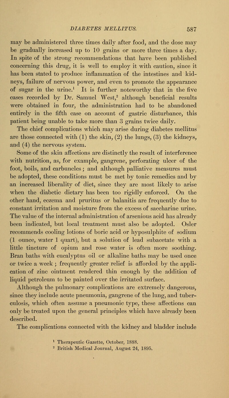 may be administered three times daily after food, and the dose may be gradually increased up to 10 grains or more three times a day. In spite of the strong recommendations that have been published concerning this drug, it is well to employ it with caution, since it has been stated to produce inflammation of the intestines and kid- neys, failure of nervous power, and even to promote the appearance of sugar in the urine.^ It is further noteworthy that in the five cases recorded by Dr. Samuel West,^ although beneficial results were obtained in four, the administration had to be abandoned entirely in the fifth case on account of gastric disturbance, this patient being unable to take more than 3 grains twice daily. The chief complications which may arise during diabetes mellitus are those connected with (1) the skin, (2) the lungs, (3) the kidneys, and (4) the nervous system. Some of the skin affections are distinctly the result of interference with nutrition, as, for example, gangrene, perforating ulcer of the foot, boils, and carbuncles; and although palliative measures must be adopted, these conditions must be met by tonic remedies and by an increased liberality of diet, since they are most likely to arise when the diabetic dietary has been too rigidly enforced. On the other hand, eczema and pruritus or balanitis are frequently due to constant irritation and moisture from the excess of saccharine urine. The value of the internal administration of arsenious acid has already been indicated, but local treatment must also be adopted. Osier recommends cooling lotions of boric acid or hyposulphite of sodium (1 ounce, water 1 quart), but a solution of lead subacetate with a little tincture of opium and rose water is often more soothing. Bran baths with eucalyptus oil or alkaline baths may be used once or twice a week ;. frequently greater relief is afforded by the appli- cation of zinc ointment rendered thin enough by the addition of liquid petroleum to be painted over the irritated surface. Although the pulmonary complications are extremely dangerous, since they include acute pneumonia, gangrene of the lung, and tuber- culosis, which often assume a pneumonic type, these affections can only be treated upon the general principles which have already been described. The complications connected with the kidney and bladder include ^ Therapeutic Gazette, October, 1888. ^ British Medical Journal, August 24, 1895.