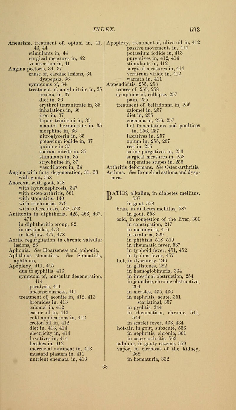 Aneurism, treatment of, opium in, 41, 43,44 stimulants in, 44 surgical measures in, 42 venesection in, 41 Angina pectoris, 34, 37 cause of, cardiac lesions, 34 dyspepsia, 36 symptoms of, 34 treatment of, amyl nitrite in, 35 arsenic in, 37 diet in, 36 eiythrol tetranitrate in, 35 inhalations in, 36 iron in, 37 liquor trinitrini in, 35 manitol hexanitrate in, 35 morphine in, 36 nitroglycerin in, 35 potassium iodide in, 37 quiniiie in 37 sodium nitrite in, 35 stimulants in, 35 strychnine in, 37 vasodilators in, 34 Angina with fatty degeneration, 31, 33 with gout, 558 Anorexia with gout, 548 with hydronephrosis, 347 with osteo-arthritis, 561 with stomatitis, 140 with trichinosis, 279 with tuberculosis, 522, 523 Antitoxin in diphtheria, 425, 463, 467, 471 in diphtheritic croup, 82 in erysipelas, 473 in lockjaw, 477, 478 Aortic regurgitation in chronic valvular lesions, 26 Aphonia. See Hoarseness and aphonia. Aphthous stomatitis. See Stomatitis, aphthous. Apoplexy, 411, 415 due to syphilis, 413 symptom of, muscular degeneration, 414 paralysis, 411 unconsciousness, 411 treatment of, aconite in, 412, 413 bromides in, 413 calomel in, 412 castor oil in, 412 cold applications in, 412 croton oil in, 412 diet in, 413, 414 electricity in, 414 laxatives in, 414 leeches in, 412 mercurial ointment in, 413 mustai'd plasters in, 411 nutrient enemata in, 413 Apoplexy, treatment of, olive oil in, 412 passive movements in, 414 potassium iodide in, 413 purgatives in, 412, 414 stimulants in, 412 surgical measures in, 414 veratrnm viride in, 412 warmth in, 411 Appendicitis, 255, 258 causes of, 255, 258 symptoms of, collapse, 257 pain, 255 treatment of, belladonna in, 256 calomel in, 257 diet in, 255 enemata in, 256, 257 hot fomentations and poultices in, 256, 257 laxatives in, 257 opium in, 255, 267 rest in, 255 saline purgatives in, 256 surgical measures in, 258 turpentine stupes in, 256 Arthritis deformans. See Osteo-arthritis. Asthma. See Bronchial asthma and dysp- BATHS, alkaline, in diabetes mellituSy 587 in gout, 558 bran, in diabetes mellitus, 587 in gout, 558 cold, in congestion of the liver, 301 in constipation, 217 in meningitis, 416 in oxaluria, 329 in phthisis 518, 519 in rheumatic fever, 537 in typhoid fever, 451, 452 in typhus fever, 457 hot, in dysentery, 246 in gallstones, 282 in hsemoglobinuria, 334 in intestinal obstruction, 254 in jaundice, chronic obstructive, 294 in measles, 435, 436 in nephritis, acute, 351 scarlatinal, 357 in pyelitis, 344 in rheumatism, chronic, 541, 544 in scarlet fever, 433, 434 hot-air, in gout, subacute, 556 in nephritis, chronic, 361 in osteo-arthritis, 563 sulphur, in gouty eczema, 559 vapoi-, in cirrhosis of the kidney, 368 in hsematuria, 332 38