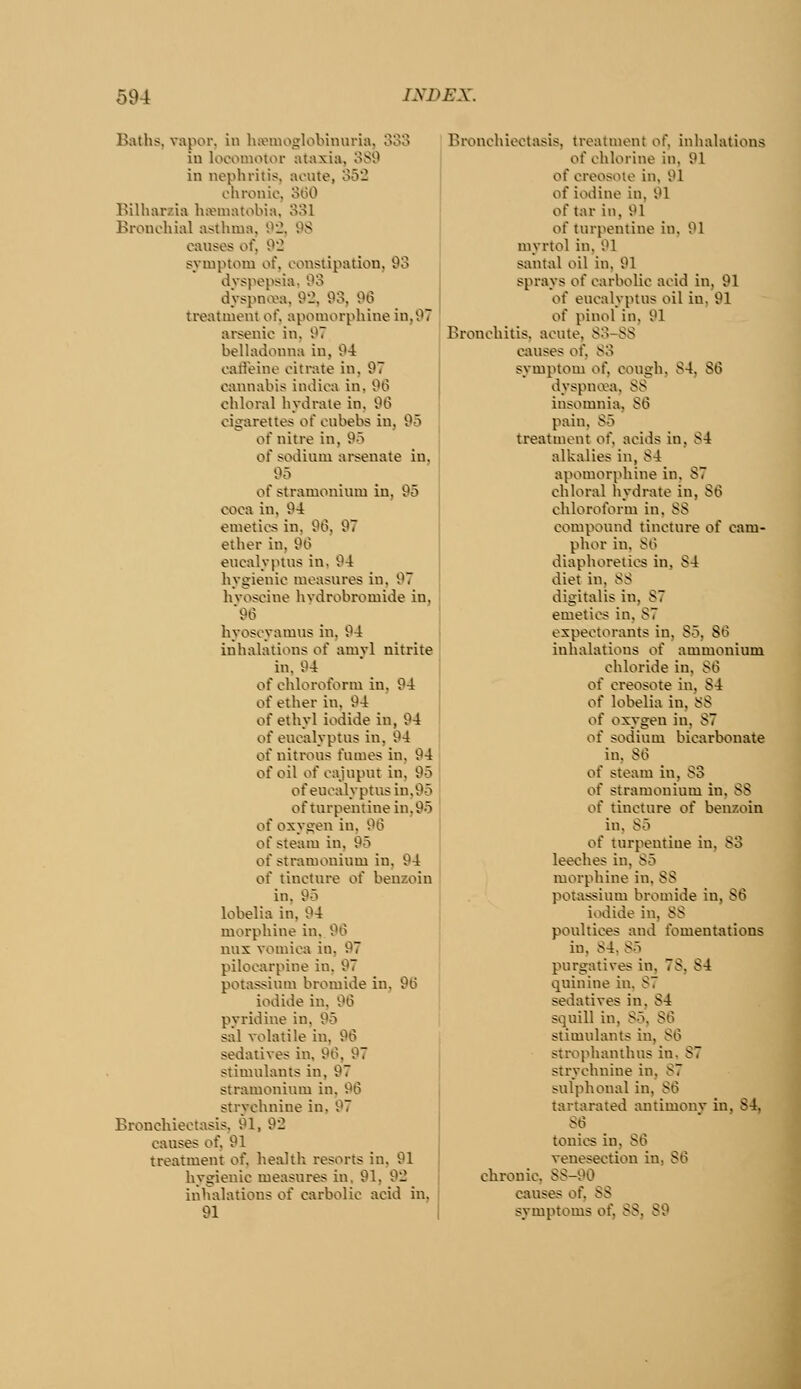 Baths, vapor, in ha^iiioglobinuria, 333 in locomotor ataxia, 3S9 in nephritis, aoute, 352 chronic, oliO Bilharzia hannatobia, 331 Bronchial asthma, 92, 98 causes of, 92 symptom of, constipation, 93 dvspepsia. 93 dyspna\i, 92, 93, 96 treatment of. apomorphine in,97 arsenic in, 97 belh\donna in, 94 cafl'eine citrate in, 97 cannabis indica in, 96 chloral hydrate in, 96 cigarettes of cubebs in, 95 of nitre in, 95 of sodium arsenate in, 95 of stramonium in, 95 coca in, 94 emetics in, 96, 97 ether in, 96 eucalyptus in. 94 hygienic measures in. 97 hvoscine hvdrobromide in, 96 hyoscyamns in, 94 inhalations of amvl nitrite in. 94 of chloroform in. 94 of ether in, 94 of ethyl iodide in, 94 of eucalyptus in, 94 of nitrous fumes in, 94 of oil of cajupui in. 95 ofeucalyptus in.95 of turpentine in.95 of oxygen in, 96 of steam in, 95 of stramonium in, 94 of tincture of benzoin in, 95 lobelia in, 94 morphine in. 96 uux vomica in, 97 pilocarpine in, 97 potassium bromide in, 96 iodide iu, 96 pyridine in, 95 sal volatile in, 96 sedatives in, 9Ci, 97 stimulants in, 97 stramonium in, 96 strychnine in. 97 Bronchiectasis, 91, 92 causes of. 91 treatment of. health resorts in, 91 hygienic measures in. 91, 92 inhalations of carbolic acid in, 91 I Bronchiectasis, treatment of, inhalations of chlorine in, 91 of creosote in, 91 of iodine in, 91 of tar in, 91 of turpentine in. 91 myrtol in, 91 santal oil iu. 91 sprays of carbolic acid in, 91 of eucalyptus oil iu, 91 of pinol in, 91 Bronchitis, acute, 83-S8 causes of. 83 symptom of, cough. 84. 86 dyspnoea, 88 insomnia, 86 pain, 85 treatment of, acids in, 84 alkalies in, 84 apomorphine in, 87 chloral hydrate in, 86 chloroform in, 88 compound tincture of cam- phor in, 86 diaphoretics in, S4 diet in, 88 digitalis in, 87 emetics in, 87 expectorants in, 85, 86 inhalations of ammonium chloride in, 86 of creosote in, 84 of lobelia in, 88 of oxygen in, 87 of sodium bicarbonate iu, 86 of steam in, 83 of stramonium in, 88 of tincture of benzoin in, 85 of turpentine in, 83 leeches in, 85 morphine in, 88 potassium bromide iu, 86 iodide iu, 88 poultices and fomentations in, 84. 85 purgatives in, 78, 84 quinine in. 87 sedatives in, 84 squill in, 85, 86 stimulants iu, 86 stixiphanthus in, 87 strychnine in, 87 sulphonal in, 86 tartarated antimony in, 84, 86 tonics iu, 86 venesection in, 86 chronic, 88-90 causes of, 88 symptoms of, 88, 89