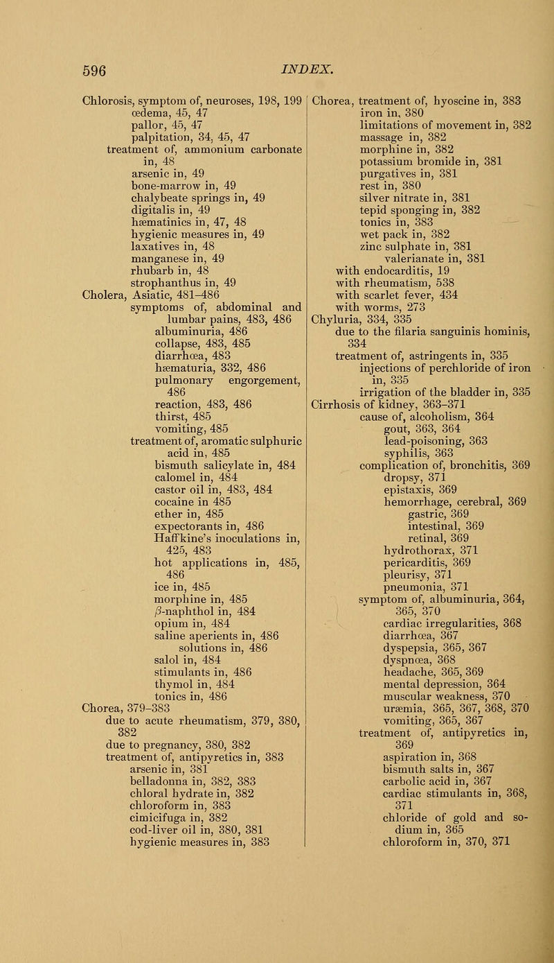 Chlorosis, symptom of, neuroses, 198, 199 oedema, 45, 47 pallor, 45, 47 palpitation, 34, 45, 47 treatment of, ammonium carbonate in, 48 arsenic in, 49 bone-marrow in, 49 chalybeate springs in, 49 digitalis in, 49 hsematinics in, 47, 48 hygienic measures in, 49 laxatives in, 48 manganese in, 49 rhubarb in, 48 strophanthus in, 49 Cholera, Asiatic, 481-486 symptoms of, abdominal and lumbar pains, 483, 486 albuminuria, 486 collapse, 483, 485 diarrhoea, 483 hsematuria, 332, 486 pulmonary engorgement, 486 reaction, 483, 486 thirst, 485 vomiting, 485 treatment of, aromatic sulphuric acid in, 485 bismuth salicylate in, 484 calomel in, 484 castor oil in, 483, 484 cocaine in 485 ether in, 485 expectorants in, 486 HafFkine's inoculations in, 425, 483 hot applications in, 485, 486 ice in, 485 morphine in, 485 /3-naphthol in, 484 opium in, 484 saline aperients in, 486 solutions in, 486 salol in, 484 stimulants in, 486 thymol in, 484 tonics in, 486 Chorea, 379-383 due to acute rheumatism, 379, 380, 382 due to pregnancy, 380, 382 treatment of, antipyretics in, 383 arsenic in, 381 belladonna in, 382, 383 chloral hydrate in, 382 chloroform in, 383 cimicifuga in, 382 cod-liver oil in, 380, 381 hygienic measures in, 383 Chorea, treatment of, hyoscine in, 383 iron in, 380 limitations of movement in, 382 massage in, 382 morphine in, 382 potassium bromide in, 381 purgatives in, 381 rest in, 380 silver nitrate in, 381 tepid sponging in, 382 tonics in, 383 wet pack in, 382 zinc sulphate in, 381 valerianate in, 381 with endocarditis, 19 Avith rheumatism, 538 with scarlet fever, 434 with worms, 273 Chyluria, 334, 335 _ due to the filaria sanguinis hominis, 334 treatment of, astringents in, 335 injections of perchloride of iron in, 335 irrigation of the bladder in, 335 Cirrhosis of kidney, 363-371 cause of, alcoholism, 364 gout, 363, 364 lead-poisoning, 363 syphilis, 363 complication of, bronchitis, 369 dropsy, 371 epistaxis, 369 hemorrhage, cerebral, 369 gastric, 369 intestinal, 369 retinal, 369 hydrothorax, 371 pericarditis, 369 pleurisy, 371 pneumonia, 371 symptom of, albuminuria, 364, 365, 370 cardiac irregularities, 368 diarrhoea, 367 dyspepsia, 365, 367 dyspnoea, 368 headache, 365, 369 mental depression, 364 muscular weakness, 370 uraemia, 365, 367, 368, 370 vomiting, 365, 367 treatment of, antipyretics in, 369 aspiration in, 368 bismuth salts in, 367 carbolic acid in, 367 cardiac stimulants in, 368, 371 chloride of gold and so- dium in, 365 chloroform in, 370, 371
