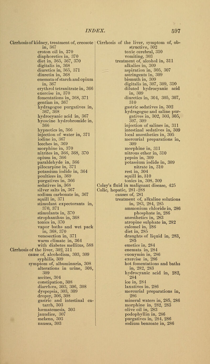 Cirrhosis of kidney, treatment of, creosote in, 367 croton oil in, 370 diaphoretics in, 370 diet in, 365, 367, 370 digitalis in, 368 diuretics in, 365, 371 diuretin in, 368 enemata of starch and opium in, 367 erythrol tetranitratein, 366 exercise in, 370 fomentations in, 368, 371 gentian in, 367 hydragogue purgatives in, 367, 368 hydrocyanic acid in, 367 hyoscine hydrobromide in, 366 hypnotics in, 366 injection of water in, 371 iodine in, 367 leeches in, 369 morphine in, 370 nitrites in, 366, 368, 370 opium in, 366 paraldehyde in, 366 pilocarpine in, 371 potassium iodide in, 364 poultices in, 369 purgatives in, 366 sedatives in, 368 silver salts in, 367 sodium carbonate in, 367 squill in, 371 stimulant expectorants in, 370, 371 stimulants in, 370 strophanthus in, 368 tonics in, 370 vapor baths and wet pack in, 368, 370 venesection in, 371 warm climate in, 364 with diabetes mellitus, 588 Cirrhosis of the liver, 302, 311 cause of, alcoholism, 303, 309 syphilis, 309 symptom of, albuminuria, 308 alterations in urine, 308, 309 ascites, 304 constipation, 308 diarrhoea, 303, 306, 308 dyspepsia, 303, 309 dropsy, 306, 308 gastric and intestinal ca- tarrh, 303 hsematemesis, 303 jaundice, 307 melsena, 303 nausea, 303 Cirrhosis of the liver, symptom of, ob- structive, 302 toxic cerebral, 310 vomiting, 303 treatment of, alcohol in, 311 alkalies in, 309 aspiration in, 305, 307 astringents in, 309 bismuth in, 309 digitalis in, 307, 309, 310 diluted hydrocyanic acid in, 309 diuretics in, 304, 305, 307, 310 gastric sedatives in, 302 hydragogue and saline pur- gatives in, 302, 303, 305, 307, 309 injection of salines in, 311 intestinal sedatives in, 309 local ansesthetics in, 305 mercurial preparations in, 309 morphine in, 311 nitrous ether in, 310 pepsin in, 309 potassium iodide in, 309 nitrate in, 310 rest in, 304 squill in, 310 tonics in, 308, 309 Coley's fluid in malignant disease, 425 Colic, hepatic, 281-288 causes of, 281 treatment of, alkaline solutions in, 283, 284, 285 ammonium chloride in, 286 phosphate in, 286 anaesthetics in, 283 atropine sulphate in, 282 calomel in, 286 diet in, 285 draughts of liquid in, 283, 285 emetics in, 284 enemata in, 284 euonymin in, 286 exercise in, 286 hot fomentations and baths in, 282, 283 hydrocyanic acid in, 282, 284 ice in, 284 laxatives in, 286 mercurial preparations in, 286 mineral waters in, 285, 286 morphine in, 282, 283 olive oil in, 283 podophyllin in, 286 purgatives in, 284, 286 sodium benzoate in, 286
