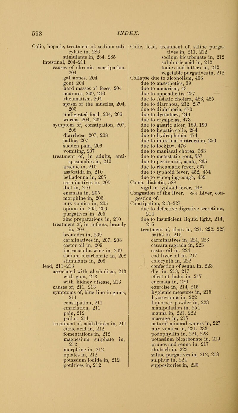 Colic, hepatic, treatment of, sodium sali- cylate in, 286 stimulants in, 284, 285 intestinal, 204-211 causes of chronic constipation, 204 gallstones, 204 gout, 204 hard masses of feces, 204 neuroses, 209, 210 rheumatism, 204 spasm of the muscles, 204, 205 undigested food, 204, 206 worms, 204, 209 symptom of, constipation, 207, 208 diarrhoea, 207, 208 pallor, 207 sudden pain, 206 vomiting, 207 treatment of, in adults, anti- spasmodics in, 210 arsenic in, 210 asafcEtida in, 210 belladonna in, 205 carminatives in, 205 diet in, 210 enemata in, 20f> morphine in, 205 nux vomica in, 205 opium in, 205, 206 purgatives in, 205 zinc preparations in, 210 treatment of, in infants, brandy in, 208 bromides in, 209 carminatives in, 207, 208 castor oil in, 209 ipecacuanha wine in, 209 sodium bicarbonate in, 208 stimulants in, 208 lead, 211-213 associated with alcoholism, 213 with gout, 213 with kidney disease, 213 causes of, 211, 213 symptoms of, blue line in gums, 211 constipation, 211 emaciation, 211 pain, 212 pallor, 211 treatment of, acid drinks in, 211 citric acid in, 212 fomentations in, 212 magnesium sulphate in, 212 morphine in, 212 opiates in, 212 potassium iodide in, 212 poultices in, 212 Colic, lead, treatment of, saline purga- tives in, 211, 212 sodium bicarbonate in, 212 sulphuric acid in, 212 tonics and bitters in, 212 vegetable purgatives in, 212 Collapse due to alcoholism, 406 due to anaesthetics, 39 due to aneurism, 43 due to appendicitis, 257 due to Asiatic cholera, 483, 485 due to diarrhoea, 232 237 due to diphtheria, 470 due to dysentery, 246 due to erysipelas, 473 due to gastric ulcer, 189, 190 due to hepatic colic, 284 due to hydrophobia, 474 due to intestinal obstruction, 250 due to lockjaw, 476 due to maniacal chorea, 383 due to metastatic gout, 557 due to peritonitis, acute, 265 due to rheumatic fever, 537 due to typhoid fever, 452, 454 due to whooping-cougb, 439 Coma, diabetic, 588 vigil in typhoid fever, 448 Congestion of the liver. See Liver, con- gestion of. Constipation, 213-227 due to defective digestive secretions, 214 _ due to insufficient liquid light, 214, 216 treatment of, aloes in, 221, 222, 223 baths in, 215 carminatives in, 221, 223 cascara sagrada in, 223 castor oil in, 224 cod-liver oil in, 217 colocynth in, 222 confection of senna in, 223 diet in, 213, 217 effect of habit in, 217 enemata in, 220 exercise in, 214, 215 hygienic measures in, 215 hyoscyamus in, 222 liquorice powder in, 223 manipulation in, 254 manna in, 221, 222 massage in, 215 natural mineral waters in, 227 nux vomica in, 231, 233 podophyllin in, 221, 223 potassium bicarbonate in, 219 prunes and senna in, 217 rhubarb in, 223 saline purgatives in, 212, 218 sulphur in, 224 suppositories in, 220