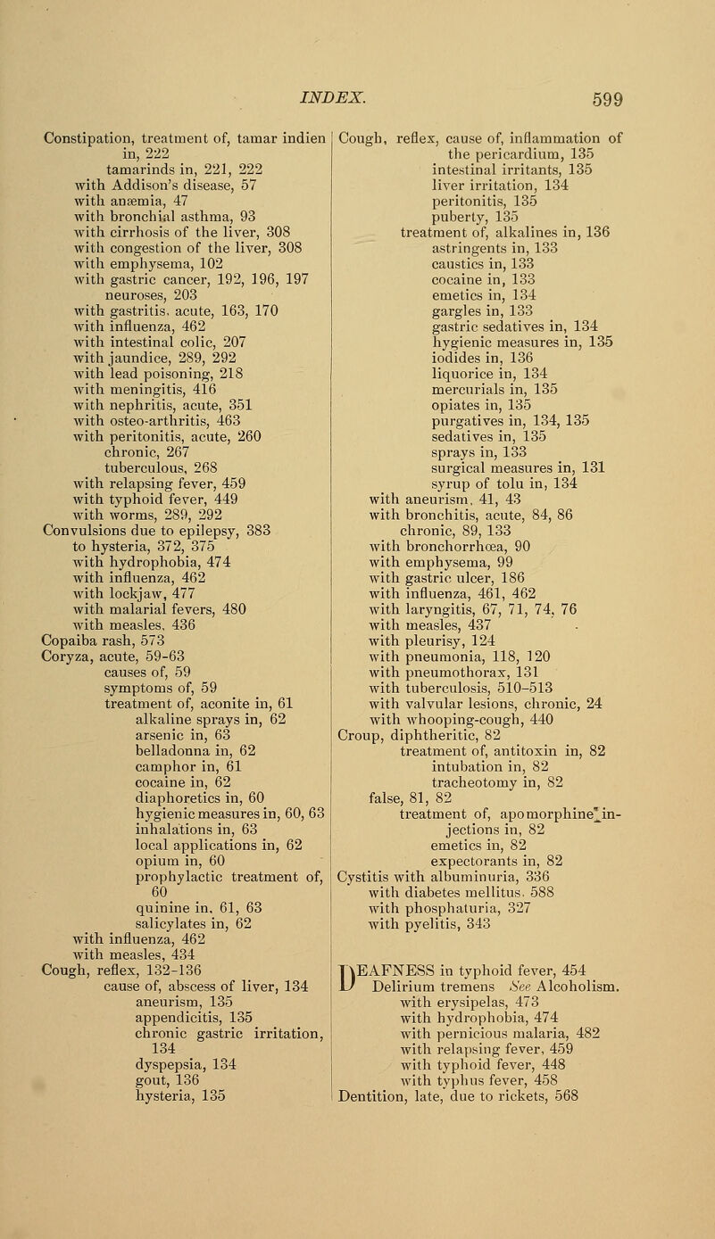 Constipation, treatment of, tamar indien in, 222 tamarinds in, 221, 222 with Addison's disease, 57 with anaemia, 47 with bronchial asthma, 93 with cirrhosis of the liver, 308 with congestion of the liver, 308 with emphysema, 102 witli gastric cancer, 192, 196, 197 neuroses, 203 with gastritis, acute, 163, 170 with influenza, 462 with intestinal colic, 207 with jaundice, 289, 292 with lead poisoning, 218 with meningitis, 416 with nephritis, acute, 351 with osteo-arthritis, 463 with peritonitis, acute, 260 chronic, 267 tuberculous, 268 with relapsing fever, 459 with typhoid fever, 449 with worms, 289, 292 Convulsions due to epilepsy, 383 to hysteria, 372, 375 with hydrophobia, 474 with influenza, 462 with lockjaw, 477 with malarial fevers, 480 with measles, 436 Copaiba rash, 573 Coryza, acute, 59-63 causes of, 59 symptoms of, 59 treatment of, aconite in, 61 alkaline sprays in, 62 arsenic in, 63 belladonna in, 62 camphor in, 61 cocaine in, 62 diaphoretics in, 60 hygienic measures in, 60, 63 inhalations in, 63 local applications in, 62 opium in, 60 prophylactic treatment of, 60_ quinine in. 61, 63 salicylates in, 62 with influenza, 462 with measles, 434 Cough, reflex, 132-136 cause of, abscess of liver, 134 aneurism, 135 appendicitis, 135 chronic gastric irritation, 134 dyspepsia, 134 gout, 136 hysteria, 135 Cough, reflex, cause of, inflammation of the pericardium, 135 intestinal irritants, 135 liver irritation, 134 peritonitis, 135 puberty, 135 treatment of, alkalines in, 136 astringents in, 133 caustics in, 133 cocaine in, 133 emetics in, 134 gargles in, 133 gastric sedatives in, 134 hygienic measures in, 135 iodides in, 136 liquorice in, 134 mercurials in, 135 opiates in, 135 purgatives in, 134, 135 sedatives in, 135 sprays in, 133 surgical measures in, 131 syrup of tolu in, 134 with aneurism, 41, 43 with bronchitis, acute, 84, 86 chronic, 89, 133 with bronchorrhoea, 90 with emphysema, 99 with gastric ulcer, 186 with influenza, 461, 462 with laryngitis, 67, 71, 74, 76 with measles, 437 with pleurisy, 124 with pneumonia, 118, 120 with pneumothorax, 131 with tuberculosis, 510-513 with valvular lesions, chronic, 24 with whooping-cough, 440 Croup, diphtheritic, 82 treatment of, antitoxin in, 82 intubation in, 82 tracheotomy in, 82 false, 81, 82 treatment of, apomorphine^in- jections in, 82 emetics in, 82 expectorants in, 82 Cystitis with albuminuria, 336 with diabetes mellitus. 588 with phosphaturia, 327 with pyelitis, 343 DEAFNESS in typhoid fever, 454 _ Delirium tremens See Alcoholism, with erysipelas, 473 with hydrophobia, 474 with pernicious malaria, 482 with relapsing fever, 459 with typhoid fever, 448 with typhus fever, 458 Dentition, late, due to rickets, 568