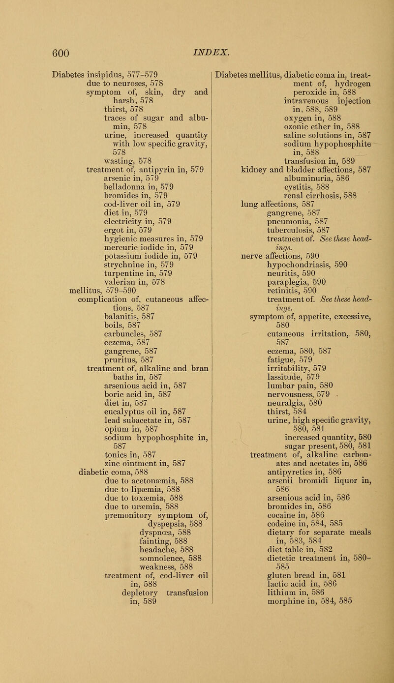 Diabetes insipidus, 577-579 due to neuroses, 578 symptom of, skin, dry and harsh, 578 thirst, 578 traces of sugar and albu- min, 578 urine, increased quantity with low specific gravity, 578 wasting, 578 treatment of, antipyrin in, 579 arsenic in, 579 belladonna in, 579 bromides in, 579 cod-liver oil in, 579 diet in, 579 electricity in, 579 ergot in, 579 hygienic measures in, 579 mercuric iodide in, 579 potassium iodide in, 579 strychnine in, 579 turpentine in, 579 valerian in, 578 mellitus, 579-590 complication of, cutaneous affec- tions, 587 balanitis, 587 boils, 587 carbuncles, 587 eczema, 587 gangrene, 587 pruritus, 587 treatment of, alkaline and bran baths in, 587 arsenious acid in, 587 boric acid in, 587 diet in, 587 eucalyptus oil in, 587 lead subacetate in, 587 opium in, 587 sodium hypophosphite in, 587 tonics in, 587 zinc ointment in, 587 diabetic coma, 588 due to acetonsemia, 588 due to lipsemia, 588 due to toxsemia, 588 due to uraemia, 588 premonitory symptom of, dyspepsia, 588 dyspnoea, 588 fainting, 588 headache, 588 somnolence, 588 weakness, 588 treatment of, cod-liver oil in, 588 depletory transfusion in, 589 Diabetes mellitus, diabetic coma in, treat- ment of, hydrogen peroxide in, 588 intravenous injection in, 588, 589 oxygen in, 588 ozonic ether in, 588 saline solutions in, 587 sodium hypophosphite in, 588 transfusion in, 589 kidney and bladder afi'ections, 587 albuminuria, 586 cystitis, 588 renal cirrhosis, 588 lung affections, 587 gangrene, 587 pneumonia, 587 tuberculosis, 587 treatment of. See these head- ings. nerve affections, 590 hypochondriasis, 590 neuritis, 590 paraplegia, 590 retinitis, 590 treatment of. See these head- ings. symptom of, appetite, excessive, 580 cutaneous irritation, 580, 587 eczema, 580, 587 fatigue, 579 irritability, 579 lassitude, 579 lumbar pain, 580 nervousness, 579 • neuralgia, 580 thirst, 584 urine, high specific gravity, 580, 581 increased quantity, 580 sugar present, 580, 581 treatment of, alkaline carbon- ates and acetates in, 586 antipyretics in, 586 arsenii bromidi liquor in, 586 arsenious acid in, 586 bromides in, 586 cocaine in, 586 codeine in, 584, 585 dietary for separate meals in, 583, 584 diet table in, 582 dietetic treatment in, 580- 585 gluten bread in, 581 lactic acid in, 586 lithium in, 586 morphine in, 584, 585