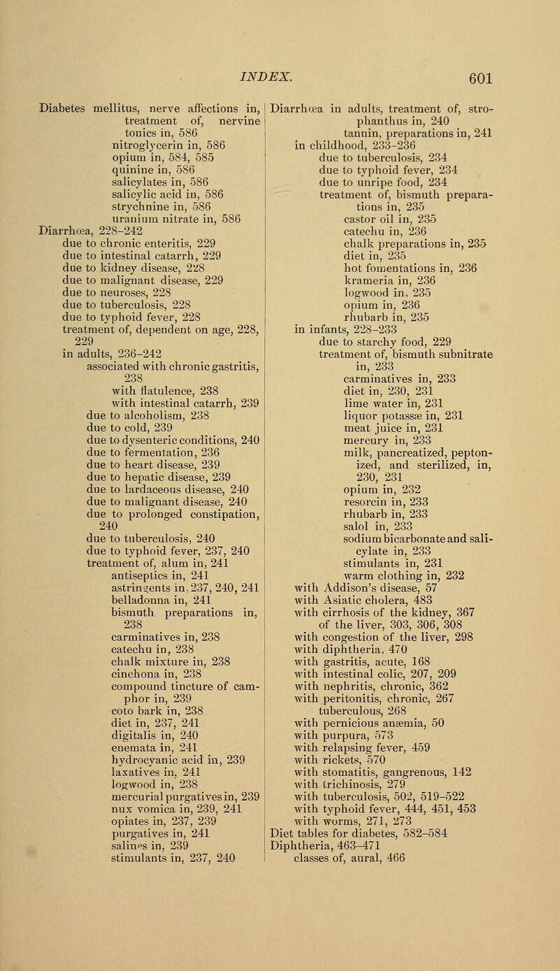 Diabetes mellitus, nerve affections in, treatment of, nervine tonics in, 586 nitroglycerin in, 586 opium in, 584, 585 quinine in, 586 salicylates in, 586 salicylic acid in, 586 strychnine in, 586 uranium nitrate in, 586 Diarrhea, 228-242 due to chronic enteritis, 229 due to intestinal catarrh, 229 due to kidney disease, 2i:8 due to malignant disease, 229 due to neuroses, 228 due to tuberculosis, 228 due to typhoid fever, 228 treatment of, dependent on age, 228, 229 in adults, 236-242 associated with chronic gastritis, 238 with flatulence, 238 with intestinal catarrh, 239 due to alcoholism, 238 due to cold, 239 due to dysenteric conditions, 240 due to fermentation, 236 due to heart disease, 239 due to hepatic disease, 239 due to lardaceous disease, 240 due to malignant disease, 240 due to prolonged constipation, 240 due to tuberculosis, 240 due to typhoid fever, 237, 240 treatment of, alum in, 241 antiseptics in, 241 astringents in, 237, 240, 241 belladonna in, 241 bismuth preparations in, 238 carminatives in, 238 catechu in, 238 chalk mixture in, 238 cinchona in, 238 compound tincture of cam- phor in, 239 coto bark in, 238 diet in, 237, 241 digitalis in, 240 enemata in, 241 hydrocyanic acid in, 239 laxatives in, 241 logwood in, 238 mercurial purgatives in, 239 nux vomica in, 239, 241 opiates in, 237, 239 purgatives in, 241 salines in, 239 stimulants in, 237, 240 Diarrhoea in adults, treatment of, stro- phanthus in, 240 tannin, preparations in, 241 in childhood, 233-236 due to tuberculosis, 234 due to typhoid fever, 234 due to unripe food, 234 treatment of, bismuth prepara- tions in, 235 castor oil in, 235 catechu in, 236 chalk preparations in, 235 diet in, 235 hot fomentations in, 236 krameria in, 236 logwood in, 235 opium in, 236 rhubarb in, 235 in infants, 228-233 due to starchy food, 229 treatment of, bismuth subnitrate in, 233 carminatives in, 233 diet in, 230, 231 lime water in, 231 liquor potassse in, 231 meat juice in, 231 mercury in, 233 milk, pancreatized, pepton- ized, and sterilized, in, 230, 231 opium in, 232 resorcin in, 233 rhubarb in, 233 salol in, 233 sodium bicarbonate and sali- cylate in, 233 stimulants in, 231 warm clothing in, 232 with Addison's disease, 57 with Asiatic cholera, 483 with cirrhosis of the kidney, 367 of the liver, 303, 306, 308 with congestion of the liver, 298 with diphtheria, 470 with gastritis, acute, 168 with intestinal colic, 207, 209 with nephritis, chronic, 362 with peritonitis, chronic, 267 tuberculous, 268 with pernicious anaemia, 50 with purpura, 573 with relapsing fever, 459 with rickets, 570 with stomatitis, gangrenous, 142 with trichinosis, 279 with tuberculosis, 502, 519-522 with typhoid fever, 444, 451, 453 with worms, 271, 273 Diet tables for diabetes, 582-584 Diphtheria, 463-471 classes of, aural, 466