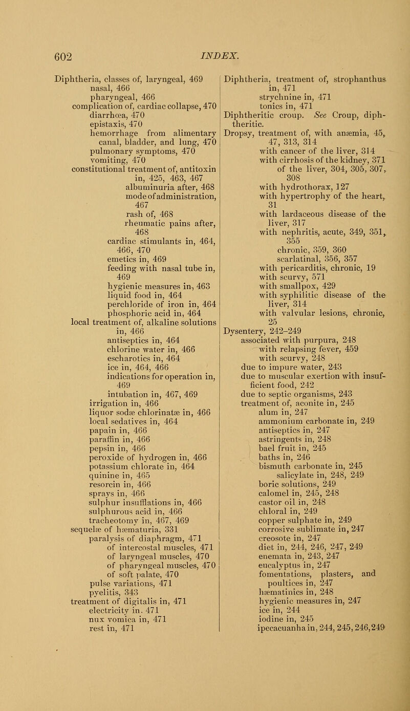 Diphtheria, classes of, laryngeal, 469 nasal, 466 pharyngeal, 466 complication of, cardiac collapse, 470 diarrhoea, 470 epistaxis, 470 hemorrhage from alimentary canal, bladder, and lung, 470 pulmonary symptoms, 470 vomiting, 470 constitutional treatment of, antitoxin in, 425, 463, 467 albuminuria after, 468 mode of administration, 467 rash of, 468 rheumatic pains after, 468 cardiac stimulants in, 464, 466, 470 emetics in, 469 feeding with nasal tube in, 469 hygienic measures in, 463 liquid food in, 464 perchloride of iron in, 464 phosphoric acid in, 464 local treatment of, alkaline solutions in, 466 antiseptics in, 464 chlorine water in, 466 escharotics in, 464 ice in, 464, 466 indications for operation in, 469 intubation in, 467, 469 irrigation in, 466 liquor sodse chlorinatse in, 466 local sedatives in, 464 papain in, 466 paraffin in, 466 pepsin in, 466 peroxide of hydrogen in, 466 potassium chlorate in, 464 quinine in, 465 resorcin in, 466 sprays in, 466 sulphur insufflations in, 466 sulphurous acid in, 466 tracheotomy in, 467, 469 sequelae of hsematuria, 331 paralysis of diaphragm, 471 of intercostal muscles, 471 of laryngeal muscles, 470 of pharyngeal muscles, 470 of soft palate, 470 pulse variations, 471 pyelitis, 343 treatment of digitalis in, 471 electricity in, 471 nux vomica in, 471 rest in, 471 Diphtheria, treatment of, strophanthus in, 471 strychnine in, 471 tonics in, 471 Diphtheritic croup. See Croup, diph- theritic. Dropsy, treatment of, with ansemia, 45^ 47, 313, 314 with cancer of the liver, 314 with cirrhosis of the kidney, 371 of the liver, 304, 305, 307, 308 with hydrothorax, 127 with hypertrophy of the heart, 31 with lardaceous disease of the liver, 317 with nephritis, acute, 349, 351, 355 chronic, 359, 360 scarlatinal, 356, 357 with pericarditis, chronic, 19 with scurvy, 571 with smallpox, 429 with syphilitic disease of the liver, 314 with valvular lesions, chronic, 25 Dysentery, 242-249 associated with purpura, 248 with relapsing fever, 459 with scurvy, 248 due to impure water, 243 due to muscular exertion with insuf- ficient food, 242 due to septic organisms, 243 treatment of, aconite in, 245 alum in, 247 ammonium carbonate in, 249 antiseptics in, 247 astringents in, 248 bael fruit in, 245 baths in, 246 bismuth carbonate in, 245 salicylate in, 248, 249 boric solutions, 249 calomel in, 245, 248 castor oil in, 248 chloral in, 249 copper sulphate in, 249 corrosive sublimate in, 247 creosote in, 247 diet in, 244, 246, 247, 249 enemata in, 243, 247 eucalyptus in, 247 fomentations, plasters, and poultices in, 247 hsematinics in, 248 hygienic measures in, 247 ice in, 244 iodine in, 245 ipecacuanha in, 244, 245,246,249