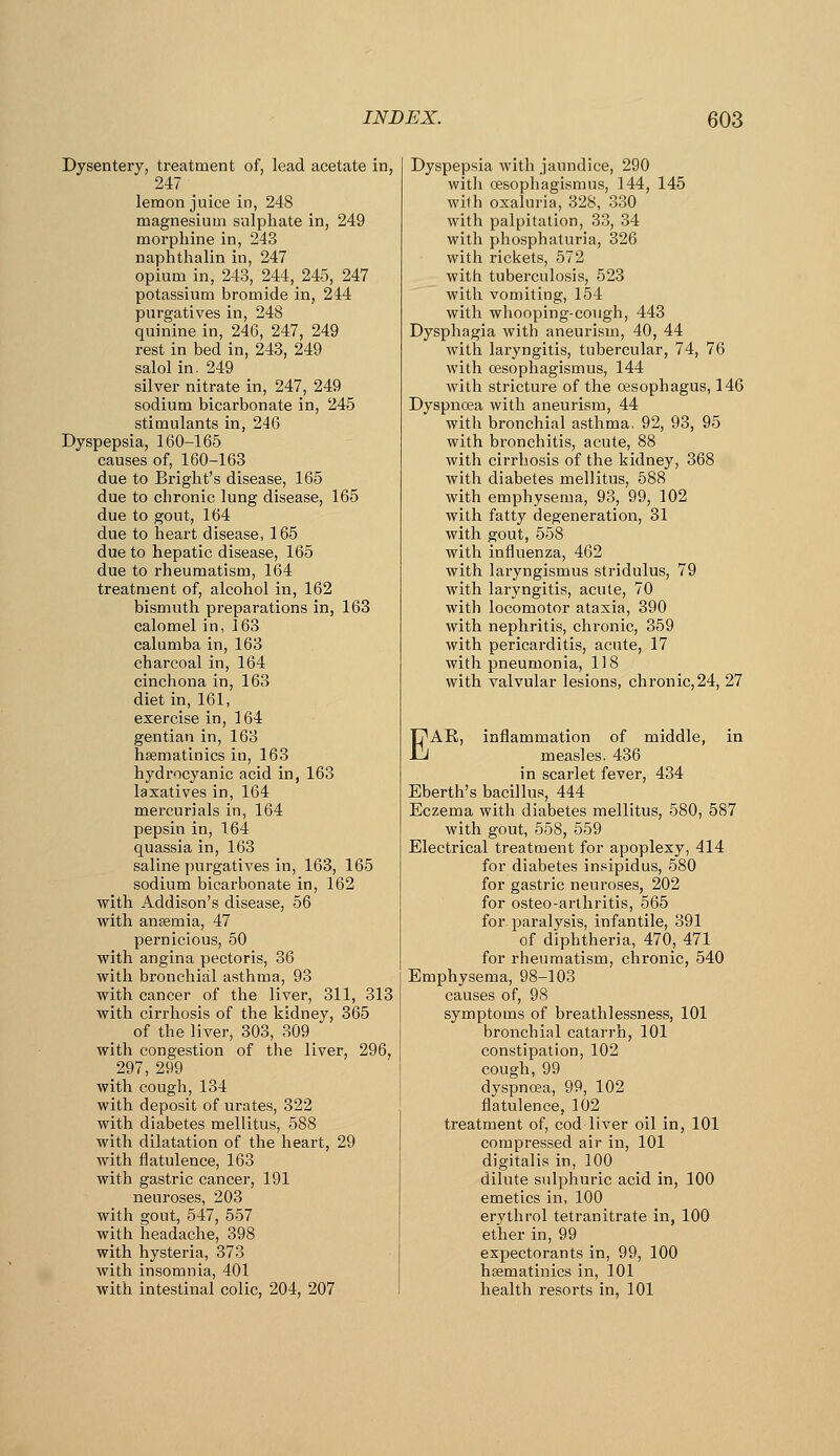 Dysentery, treatment of, lead acetate in, 247 lemon juice in, 248 magnesium sulphate in, 249 morphine in, 243 naphthalin in, 247 opium in, 243, 244, 245, 247 potassium bromide in, 244 purgatives in, 248 quinine in, 246, 247, 249 rest in bed in, 243, 249 salolin. 249 silver nitrate in, 247, 249 sodium bicarbonate in, 245 stimulants in, 246 Dyspepsia, 160-165 causes of, 160-163 due to Bright's disease, 165 due to chronic lung disease, 165 due to gout, 164 due to heart disease, 165 due to hepatic disease, 165 due to rheumatism, 164 treatment of, alcohol in, 162 bismuth preparations in, 163 calomel in, 163 calumba in, 163 charcoal in, 164 cinchona in, 163 diet in, 161, exercise in, 164 gentian in, 163 hsematinics in, 163 hydrocyanic acid in, 163 laxatives in, 164 mercurials in, 164 pepsin in, 164 quassia in, 163 saline purgatives in, 163, 165 sodium bicarbonate in, 162 with Addison's disease, 56 with ansemia, 47 pernicious, 50 with angina pectoris, 36 with bronchial asthma, 93 with cancer of the liver, 311, 313 with cirrhosis of the kidney, 365 of the liver, 303, 309 with congestion of the liver, 296, 297, 299 with cough, 134 with deposit of urates, 322 with diabetes mellitus, 588 with dilatation of the heart, 29 with flatulence, 163 with gastric cancer, 191 neuroses, 203 with gout, 547, 557 with headache, 398 with hysteria, 373 with insomnia, 401 with intestinal colic, 204, 207 Dyspepsia with jaundice, 290 with oesophagisraus, 144, 145 with oxaluria, 328, 330 with palpitation, 33, 34 with phosphaturia, 326 with rickets, 572 with tuberculosis, 523 with vomiting, 154 with whooping-cough, 443 Dysphagia with aneurism, 40, 44 with laryngitis, tubercular, 74, 76 with cesophagismus, 144 with stricture of the oesophagus, 146 Dyspnoea with aneurism, 44 with bronchial asthma. 92, 93, 95 with bronchitis, acute, 88 with cirrhosis of the kidney, 368 with diabetes mellitus, 588 with emphysema, 93, 99, 102 with fatty degeneration, 31 with gout, 558 with influenza, 462 with laryngismus stridulus, 79 with laryngitis, acute, 70 with locomotor ataxia, 390 with nephritis, chronic, 359 with pericarditis, acute, 17 with pneumonia, 118 with valvular lesions, chronic, 24, 27 EAE, inflammation of middle, in measles. 436 in scarlet fever, 434 Eberth's bacillus, 444 Eczema with diabetes mellitus, 580, 587 with gout, 558, 559 Electrical treatment for apoplexy, 414 for diabetes insipidus, 580 for gastric neuroses, 202 for osteo-arthritis, 565 for paralysis, infantile, 391 of diphtheria, 470, 471 for rheumatism, chronic, 540 Emphysema, 98-103 causes of, 98 symptoms of breathlessness, 101 bronchial catarrh, 101 constipation, 102 cough, 99 dyspnoea, 99, 102 flatulence, 102 treatment of, cod liver oil in, 101 compressed air in, 101 digitalis in, 100 dilute sulphuric acid in, 100 emetics in, 100 erythrol tetranitrate in, 100 ether in, 99 expectorants in, 99, 100 heematinics in, 101 health resorts in, 101