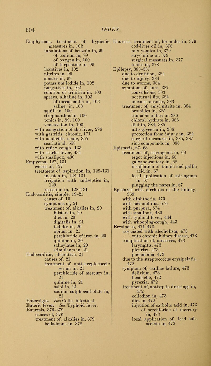 Empliysema, treatment of, hygienic measures in, 102 inhalations of benzoin in, 99 of conium in, 99 of oxygen in, 100 of turpentine in, 99 laxatives in, 102 nitrites in, 99 opiates in, 99 potassium iodide in, 102 purgatives in, 102 solution of trinitrin in, 100 sprays, alkaline in, 103 of ipecacuanha in, 103 saline, in, 103 squill in, 100 strophanthus in, 100 tonics in, 99, 100 venesection in, 100 with congestion of the liver, 296 with gastritis, chronic, 171 with nephritis, acute, 355 scarlatinal, 558 with reflex cough, 133 with scarlet fever, 434 with smallpox, 430 Empyema, 127, 131 causes of, 127 treatment of, aspiration in, 128-131 incision in, 128-131 irrigation with antiseptics in, 129 resection in, 128-131 Endocarditis, simple, 19-21 causes of, 19 symptoms of, 21 treatment of, alkalies in, 20 blisters in, 20 diet in, 20 digitalis in, 21 iodides in, 20 opium in, 21 perchloride of iron in, 20 quinine in, 20 salicylates in, 20 stimulants in, 21 Endocarditis, ulcerative, 21 causes of, 21 treatment of, anti-streptococcic serum in, 21 perchloride of mercury in, 21 quinine in, 21 salol in, 21 sodium sulphocarbolate in, 21 Enteralgia. See Colic, intestinal. Enteric fever. See Typhoid fever. Enuresis, 376-379 causes of, 376 treatment of, alkalies in, 379 belladonna in, 378 Enuresis, treatment of, bromides in, 379 cod-liver oil in, 378 nux vomica in, 379 strychnine in, 379 surgical measures in, 377 tonics in, 378 Epilepsy, 383-387 due to dentition, 384 due to injury, 384 due to worms, 384 symptom of, aura, 387 convulsions, 383 nocturnal fits, 384 unconsciousness, 383 treatment of, amyl nitrite in, 384 bromides in, 385 cannabis indica in, 386 chloral hydrate in, 386 diet in, 384, 385 nitroglycerin in, 386 protection from injury in, 384 surgical measures in, 385, 3S7 zinc compounds in, 386 Epistaxis, 67, 68 treatment of, astringents in, 68 ergot injections in, 68 galvano-cautery in, 68 insufflation of tannic and gallic acid in, 67 local application of astringents in, 67 plugging the nares in, 67 Epistaxis with cirrhosis of the kidney, 369 _ with diphtheria, 470 with hsemophilia, 576 with purpura, 574 with smallpox, 430 with typhoid fever, 444 with whooping-cough, 443 Erysipelas, 471-473 associated with alcoholism, 473 with chronic kidney disease, 473 complication of, abscesses, 473 laryngitis, 473 pleurisy, 473 pneumonia, 473 due to the streptococcus erysipelatis, 472 symptom of, cardiac failure, 473 delirium, 473 headache, 472 pyrexia, 472 treatment of, antiseptic dressings in, 472 collodion in, 473 diet in, 472 injection of carbolic acid in, 473 of perchloride of mercury in, 473 local application of, lead sub- acetate in, 472