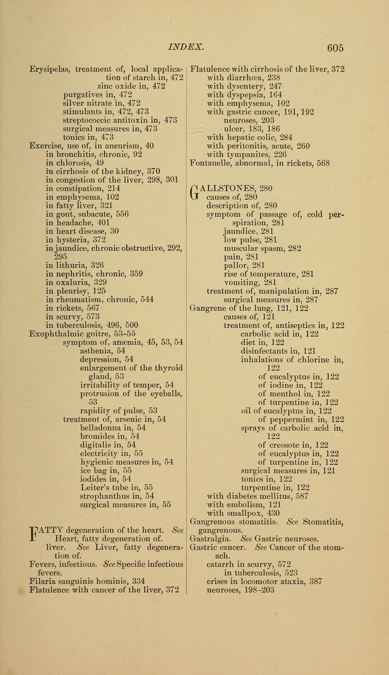 Erysipelas, treatment of, local applica- tion of starch in, 472 zinc oxide in, 472 purgatives in, 472 silver nitrate in, 472 stimulants in, 472, 473 streptococcic antitoxin in, 473 surgical measures in, 473 tonics in, 473 Exercise, use of, in aneurism, 40 in bronchitis, chronic, 92 in chlorosis, 49 in cirrhosis of the kidney, 370 in congestion of the liver, 298, 301 in constipation, 214 in emphysema, 102 in fatty liver, 321 in gout, subacute, 556 in headache, 401 in heart disease, 30 in hysteria, 372 in jaundice, chronic obstructive, 292, 295 in lithuria, 326 in nephritis, chronic, 359 in oxaluria, 329 in pleurisy, 125 in rheumatism, chronic, 544 in rickets, 567 in scurvy, 573 in tuberculosis, 496, 500 Exophthalmic goitre, 53-55 symptom of, anaemia, 45, 53, 54 asthenia, 54 depression, 54 enlargement of the thyroid gland, 53 irritability of temper, 54 protrusion of the eyeballs, 53 rapidity of pulse, 53 treatment of, arsenic in, 54 belladonna in, 54 bromides in, 54 digitalis in, 54 electricity in, 55 hygienic measures in, 54 ice bag in, 55 iodides in, 54 Leiter's tube in, 55 strophanthus in, 54 surgical measures in, 55 FATTY degeneration of the heart. See Heart, fatty degeneration of. liver. See Liver, fatty degenera- tion of. Fevers, infectious. See Specific infectious fevers. Filaria sanguinis hominis, 334 Flatulence with cancer of the liver, 372 Flatulence with cirrhosis of the liver, 372 with diarrhoea, 238 with dysentery, 247 with dyspepsia, 164 with emphysema, 102 with gastric cancer, 191,192 neuroses, 203 ulcer, 183, 186 with hepatic colic, 284 with peritonitis, acute, 260 with tympanites, 226 Fontanelle, abnormal, in rickets, 568 GALLSTONES, 280 causes of, 280 description of, 280 symptom of passage of, cold per- spiration, 281 jaundice, 281 low pulse, 281 muscular spasm, 282 pain, 281 pallor, 281 rise of temperature, 281 vomiting, 281 treatment of, manipulation in, 287 surgical measures in, 287 Gangrene of the lung, 121, 122 causes of, 121 treatment of, antiseptics in, 122 cai'bolic acid in, 122 diet in, 122 disinfectants in, 121 inhalations of chlorine in, 122 of eucalyptus in, 122 of iodine in, 122 of menthol in, 122 of turpentine in, 122 oil of eucalyptus in, 122 of peppermint in, 122 sprays of carbolic acid in, 122 of creosote in, 122 of eucalyptus in, 122 of turpentine in, 122 surgical measures in, 121 tonics in, 122 turpentine in, 122 with diabetes mellitus, 587 with embolism, 121 with smallpox, 430 Gangrenous stomatitis. See Stomatitis, gangrenous. Gastralgia. See Gastric neuroses. Gastric cancer. See Cancer of the stom- ach, catarrh in scurvy, 572 in tuberculosis, 523 crises in locomotor ataxia, 387 neuroses, 198-203