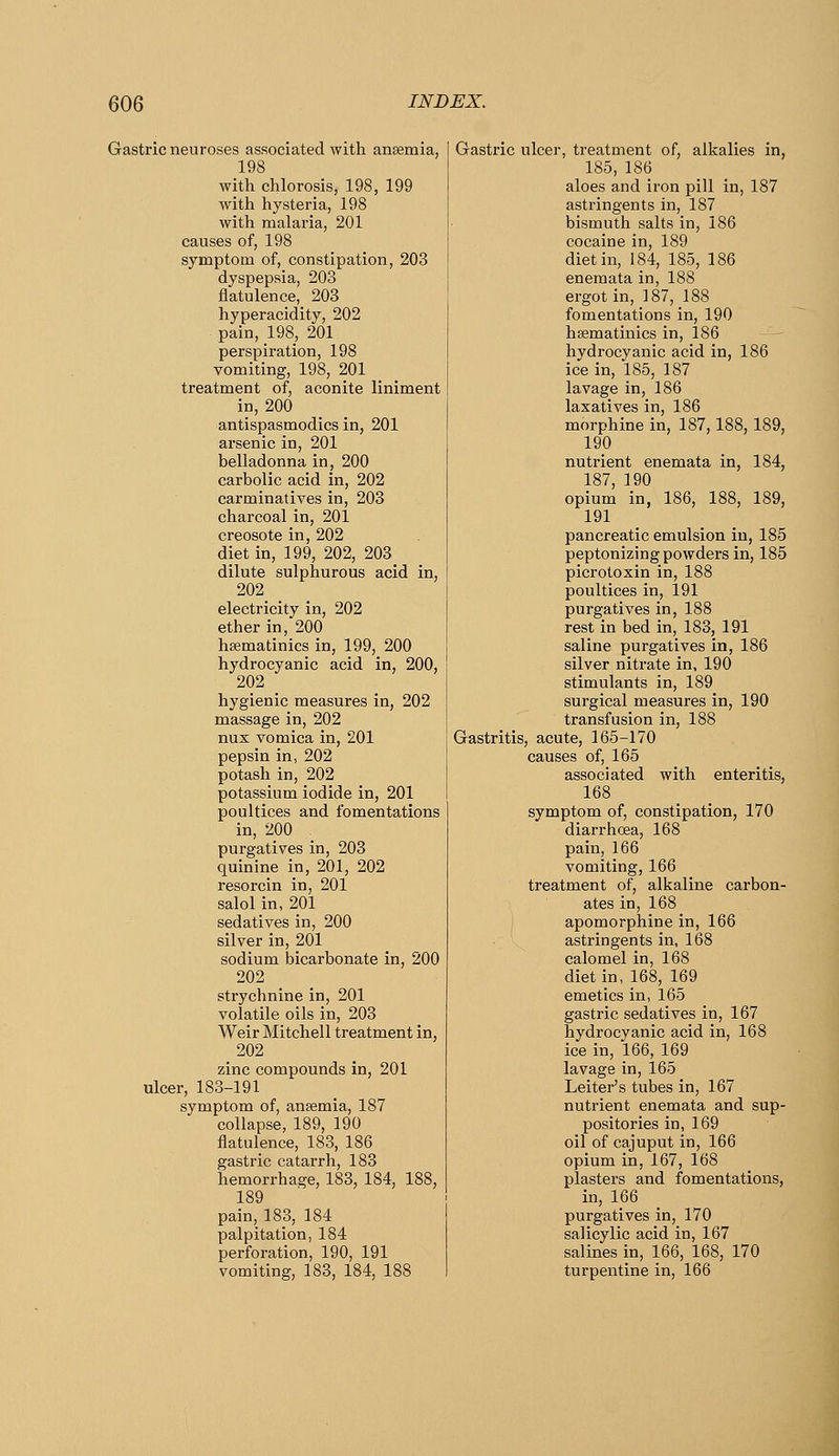 Gastric neuroses associated with ansemia, 198 with chlorosis, 198, 199 with hysteria, 198 with malaria, 201 causes of, 198 symptom of, constipation, 203 dyspepsia, 203 flatulence, 203 hyperacidity, 202 pain, 198, 201 perspiration, 198 vomiting, 198, 201 treatment of, aconite liniment in, 200 antispasmodics in, 201 arsenic in, 201 belladonna in, 200 carbolic acid in, 202 carminatives in, 203 charcoal in, 201 creosote in, 202 diet in, 199, 202, 203 dilute sulphurous acid in, 202 electricity in, 202 ether in, 200 hsematinics in, 199, 200 hydrocyanic acid in, 200, 202 hygienic measures in, 202 massage in, 202 nux vomica in, 201 pepsin in, 202 potash in, 202 potassium iodide in, 201 poultices and fomentations in, 200 purgatives in, 203 quinine in, 201, 202 resorcin in, 201 salol in, 201 sedatives in, 200 silver in, 201 sodium bicarbonate in, 200 202 strychnine in, 201 volatile oils in, 203 Weir Mitchell treatment in, 202 zinc compounds in, 201 ulcer, 183-191 symptom of, anaemia, 187 collapse, 189, 190 flatulence, 183, 186 gastric catarrh, 183 hemorrhage, 183, 184, 188, 189 pain, 183, 184 palpitation, 184 perforation, 190, 191 vomiting, 183, 184, 188 Gastric ulcer, treatment of, alkalies in, 185, 186 aloes and iron pill in, 187 astringents in, 187 bismuth salts in, 186 cocaine in, 189 diet in, 184, 185, 186 enemata in, 188 ergot in, 187, 188 fomentations in, 190 hsematinics in, 186 hydrocyanic acid in, 186 ice in, 185, 187 lavage in, 186 laxatives in, 186 morphine in, 187,188, 189, 190 nutrient enemata in, 184, 187, 190 opium in, 186, 188, 189, 191 pancreatic emulsion in, 185 peptonizing powders in, 185 picrotoxin in, 188 poultices in, 191 purgatives in, 188 rest in bed in, 183, 191 saline purgatives in, 186 silver nitrate in, 190 stimulants in, 189 surgical measures in, 190 transfusion in, 188 Gastritis, acute, 165-170 causes of, 165 associated with enteritis, 168 symptom of, constipation, 170 diarrhoea, 168 pain, 166 vomiting, 166 treatment of, alkaline carbon- ates in, 168 apomorphine in, 166 astringents in, 168 calomel in, 168 diet in, 168, 169 emetics in, 165 gastric sedatives in, 167 hydrocyanic acid in, 168 ice in, 166, 169 lavage in, 165 Leiter's tubes in, 167 nutrient enemata and sup- positories in, 169 oil of cajuput in, 166 opium in, 167, 168 plasters and fomentations, in, 166 purgatives in, 170 salicylic acid in, 167 salines in, 166, 168, 170 turpentine in, 166