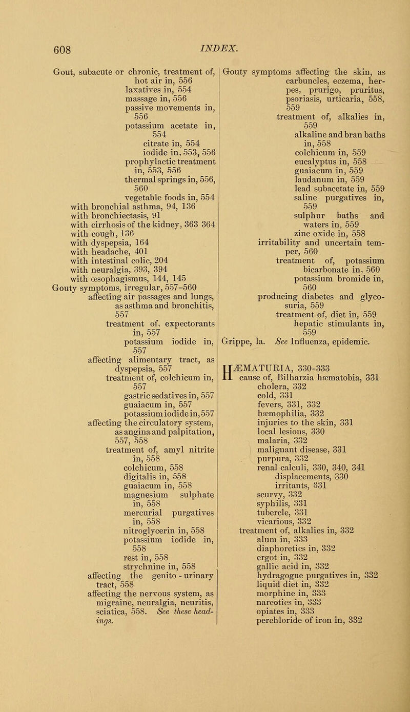 Gout, subacute or chronic, treatment of, hot air in, 556 laxatives in, 554 massage in, 556 passive movements in, 556 potassium acetate in, 554 citrate in, 554 iodide in,553,556 prophylactic treatment in, 553, 556 thermal springs in, 556, 560 vegetable foods in, 554 with bronchial asthma, 94, 136 with bronchiectasis, yl with cirrhosis of the kidney, 363 364 with cough, 136 with dyspepsia, 164 with headache, 401 with intestinal colic, 204 with neuralgia, 393, 394 with oesophagismus, 144, 145 Gouty symptoms, irregular, 557-560 affecting air passages and lungs, as asthma and bronchitis, 557 treatment of, expectorants in, 557 potassium iodide in, 557 affecting alimentary tract, as dyspepsia, 557 treatment of, colchicum in, 557 gastric sedatives in, 557 guaiacum in, 557 potassium iodide in, 557 affecting the circulatory system, as angina and palpitation, 557, 558 treatment of, amyl nitrite in, 558 colchicum, 558 digitalis in, 558 guaiacum in, 558 magnesium sulphate in, 558 mercurial purgatives in, 558 nitroglycerin in, 558 potassium iodide in, 558 rest in, 558 strychnine in, 558 affecting the genito - urinary tract, 558 affecting the nervous system, as migraine, neuralgia, neuritis, sciatica, 558. See these head- ings. Gouty symptoms affecting the skin, as carbuncles, eczema, her- pes, prurigo, pruritus, psoriasis, urticaria, 558, 559 treatment of, alkalies in, 559 alkaline and bran baths in, 558 colchicum in, 559 eucalyptus in, 558 guaiacum in, 559 laudanum in, 559 lead subacetate in, 559 saline purgatives in, 559 sulphur baths and waters in, 559 zinc oxide in, 558 irritability and uncertain tem- per, 560 treatment of, potassium bicarbonate in, 560 potassium bromide in, 560 producing diabetes and glyco- suria, 559 treatment of, diet in, 559 hepatic stimulants in, 559 Grippe, la. See Influenza, epidemic. H^MATUKIA, 330-333 cause of, Bilharzia hsematobia, 331 cholera, 332 cold, 331 fevers, 331, 332 haemophilia, 332 injuries to the skin, 331 local lesions, 330 malaria, 332 malignant disease, 331 purpura, 332 renal calculi, 330, 340, 341 displacements, 330 irritants, 331 scurvy, 332 syphilis, 331 tubercle, 331 vicarious, 332 treatment of, alkalies in, 332 alum in, 333 diaphoretics in, 332 ergot in, 332 gallic acid in, 332 hydragogue purgatives in, 332 liquid diet in, 332 morphine in, 333 narcotics in, 333 opiates in, 333 perch loride of iron in, 332