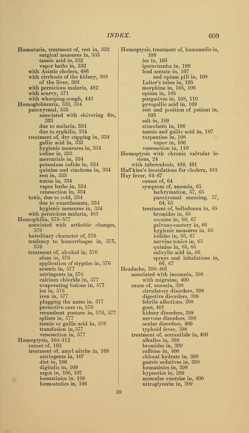 Hsematuria, treatment of, rest in, 332 surgical measures in, 333 tannic acid in, 332 vapor baths in, 332 with Asiatic cholera, 486 with cirrhosis of the kidney, 369 of the liver, 303 with pernicious malaria, 482 with scurvy, 571 with whooping-cough, 443 Hsemoglobinuria, 333, 334 paroxysmal, 333 associated with shivering fits, 333 due to malaria, 334 due to syphilis, 334 treatment of, dry cupping in, 334 gallic acid in, 333 hygienic measures in, 334 iodine in, 333 mercurials in, 334 potassium iodide in, 334 quinine and cinchona in, 334 rest in, 333 tonics in, 334 vapor baths in, 334 venesection in, 334 toxic, due to cold, 334 due to exanthemata, 334 hygienic measures in, 334 with pernicious malaria, 483 Hsemophilia, 575-577 associated with arthi'itic changes, 576_ hereditary character of, 576 tendency to hemorrhages in, 575, 576 treatment of, alcohol in, 576 alum in, 576 application of styptics in, 576 arsenic in, 577 astringents in, 576 calcium chloride in, 577 evaporating lotions in, 577 ice in, 576 iron in, 577 plugging the nares in, 577 protective care in, 576 recumbent posture in, 576, 577 splints in, 577 tannic or gallic acid in, 576 transfusion in, 577 venesection in, 577 Haemoptysis, 103-112 causes of, 103 treatment of, amyl nitrite in, 109 astringents in, 107 diet in, 106 digitalis in, 109 ergot in, 106, 107 hajmatinics in, 108 haemostatics in, 106 Haemoptysis, treatment of, hamamelis in, 108 ice in, 105 ipecacuanha in, 109 lead acetate in, 107 and opium pill in, 108 Leiter's tubes in, 105 morphine in, 105, 106 opium in, 105 purgatives in, 108, 110 pyrogallic acid in, 109 rest and position of patient in, 103 salt in, 109 stimulants in, 106 tannic and gallic acid in, 107 turpentine in, 108 vapor in, 106 venesection in, 110 Haemoptysis with chronic valvular le- sions, 24 with tuberculosis, 489, 491 Haff kine's inoculations for cholera, 483 Hay fever, 64-67 causes of, 64 symptom of, anaemia, 65 lachrymation, 57, 65 paroxysmal sneezing, 57, 64, 65 treatment of, belladonna in, 65 bromides in, 65 cocaine in, 66, 67 galvano-cautery in, 66 hygienic measures in, 65 iodides in, 65, 67 nervine tonics in, 65 quinine in, 65, 66 salicylic acid in, 66 sprays and inhalations in, 66, 67 Headache, 398-401 associated with insomnia, 398 with migraine, 400 cause of, anaemia, 398 circulatory disorders, 398 digestive disorders, 398 febrile affections, 398 gout, 401 kidney disorders, 398 nervous disorders, 398 ocular disorders, 400 typhoid fever, 398 treatment of, acetanilide in, 400 alkalies in, 398 bromides in, 399 caffeine in, 400 chloral hydrate in, 399 gastric sedatives in, 398 haematinics in, 398 hypnotics in, 399 muscular exercise in, 400 nitroglycerin in, 399 39